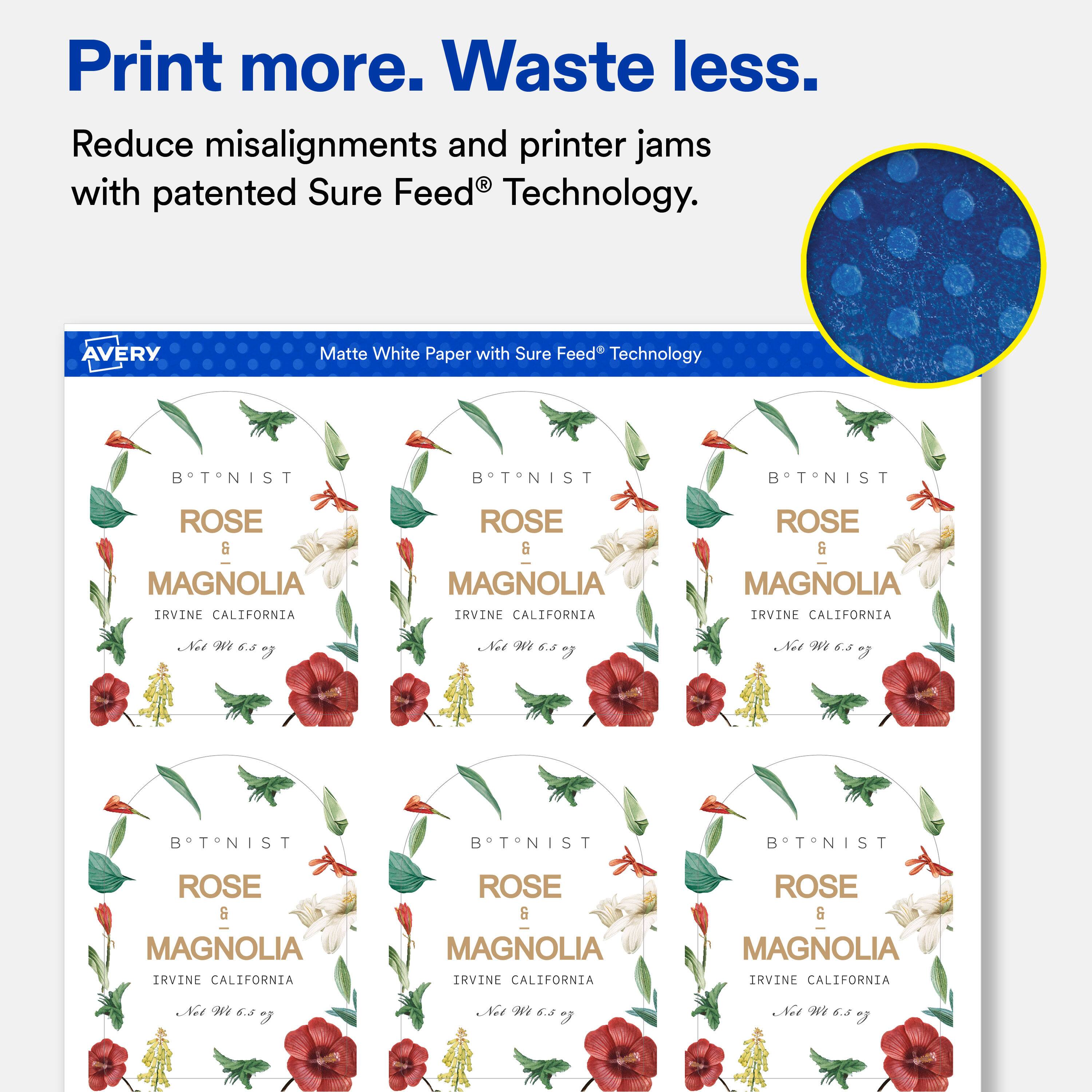 Print more. Waste less.  
Reduce misalignments and printer jams with patented Sure Feed® Technology.  

AVERY  
Matte White Paper with Sure Feed® Technology  

BTNIST  
ROSE & MAGNOLIA IRVINE CALIFORNIA  
Net Wt 6.5 oz  

BTNIST  
ROSE & MAGNOLIA IRVINE CALIFORNIA  
Net Wt 6.5 oz  

BTNIST  
ROSE & MAGNOLIA IRVINE CALIFORNIA  
Net Wt 6.5 oz  

BTNIST  
ROSE & MAGNOLIA IRVINE CALIFORNIA  
Net Wt 6.5 oz  

BTNIST  
ROSE & MAGNOLIA IRVINE CALIFORNIA  
Net Wt 6.5 oz