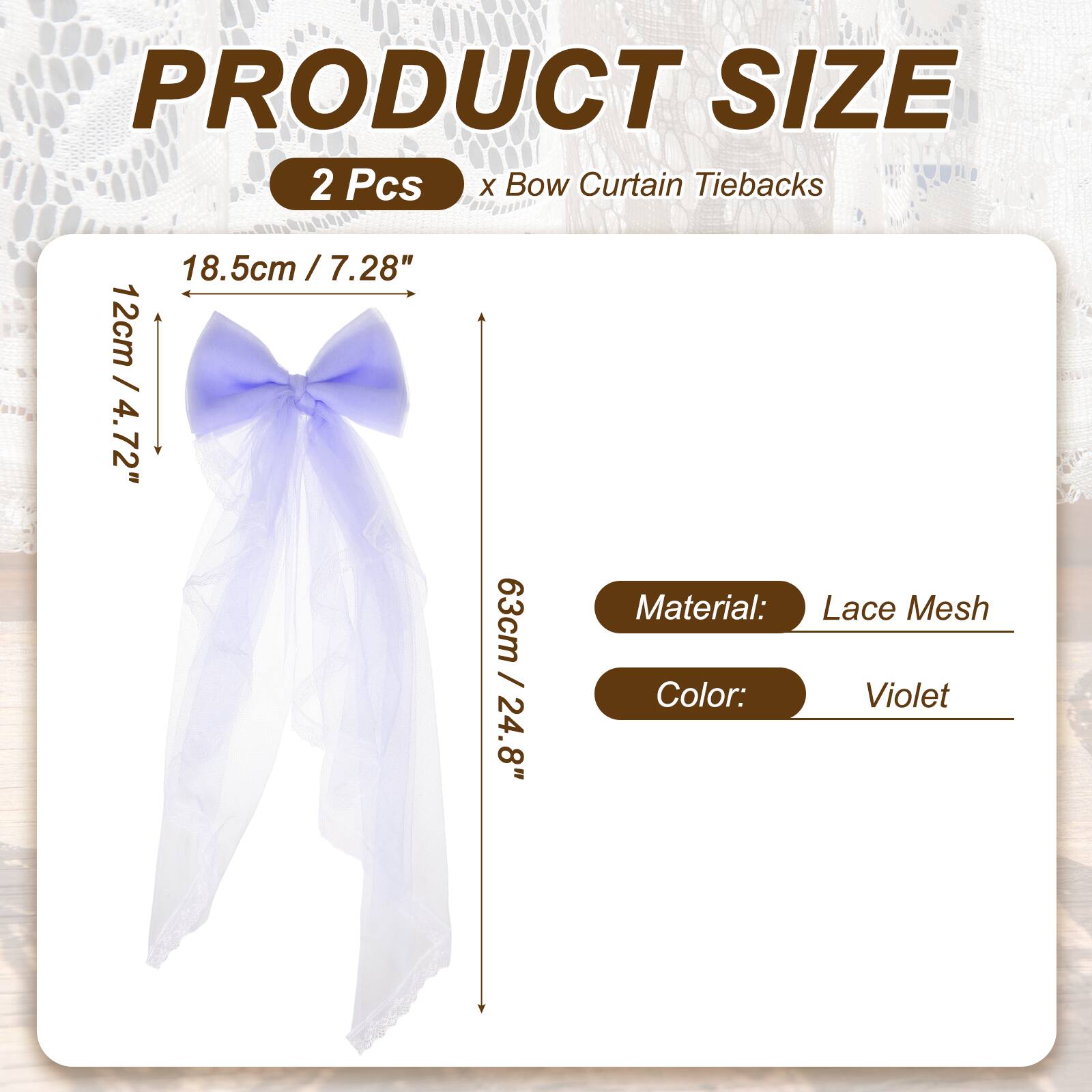 PRODUCT SIZE  
2 Pcs x Bow Curtain Tiebacks  
18.5cm / 7.28"  
12cm / 4.72"  
63cm / 24.8"  
Material: Lace Mesh  
Color: Violet