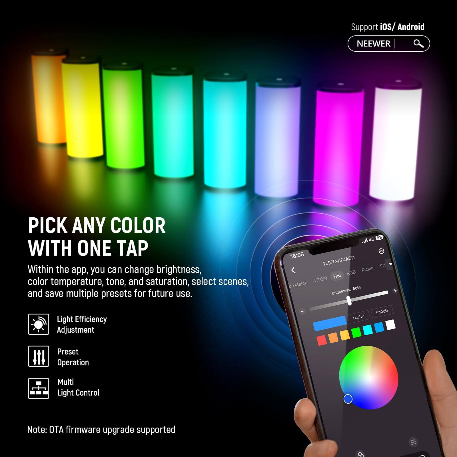 Support iOS/ Android

NEEWER

PICK ANY COLOR WITH ONE TAP

Within the app, you can change brightness, color temperature, tone, and saturation, select scenes, and save multiple presets for future use.

Light Efficiency Adjustment

Preset Operation

Multi Light Control

Note: OTA firmware upgrade supported