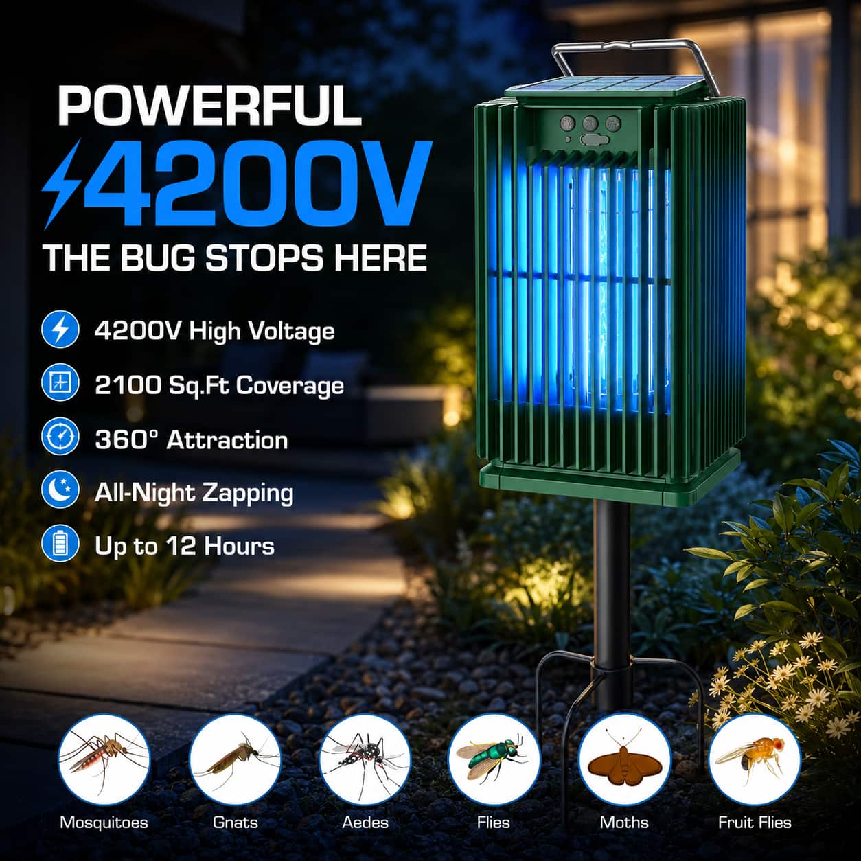 POWERFUL 4200V  
THE BUG STOPS HERE  

4200V High Voltage  
2100 Sq.Ft Coverage  
360° Attraction  
All-Night Zapping  
Up to 12 Hours  

Mosquitoes  
Gnats  
Aedes  
Flies  
Moths  
Fruit Flies