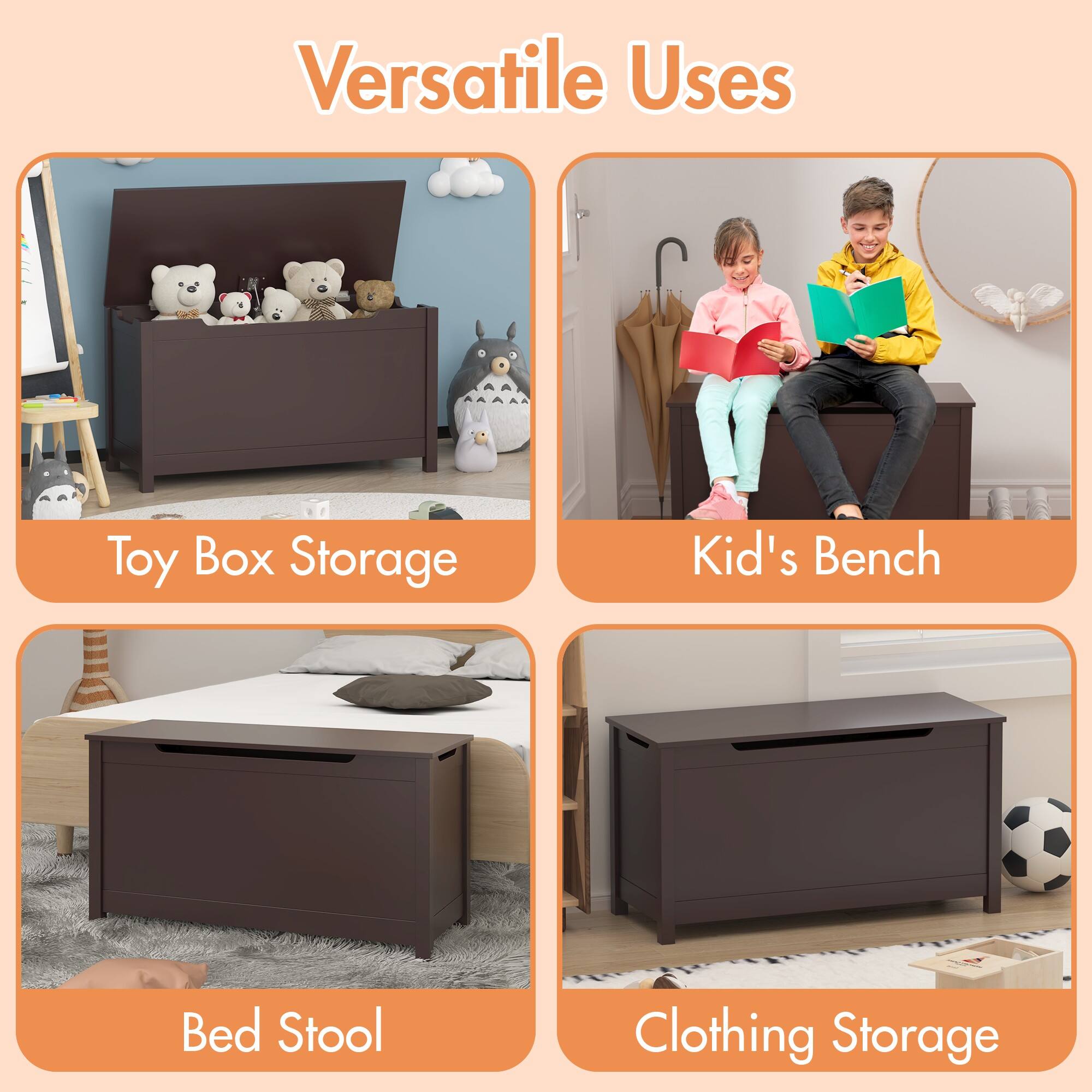 Versatile Uses

- Toy Box Storage
- Kid's Bench
- Bed Stool
- Clothing Storage