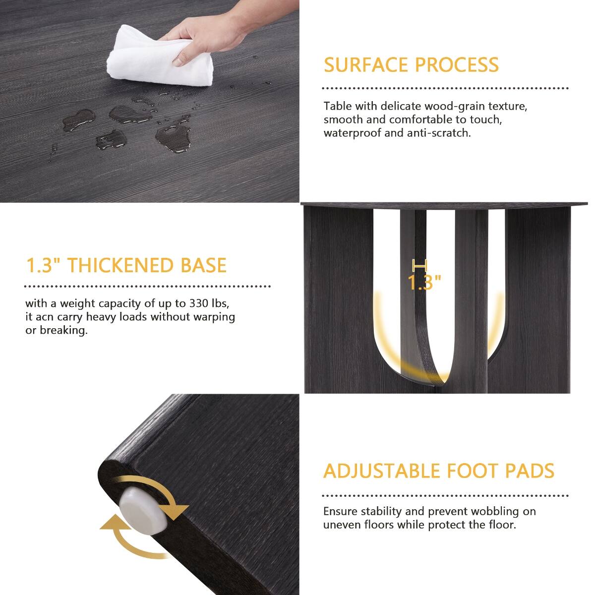 SURFACE PROCESS  
Table with delicate wood-grain texture, smooth and comfortable to touch, waterproof and anti-scratch.

1.3" THICKENED BASE  
with a weight capacity of up to 330 lbs, it can carry heavy loads without warping or breaking.

ADJUSTABLE FOOT PADS  
Ensure stability and prevent wobbling on uneven floors while protect the floor.