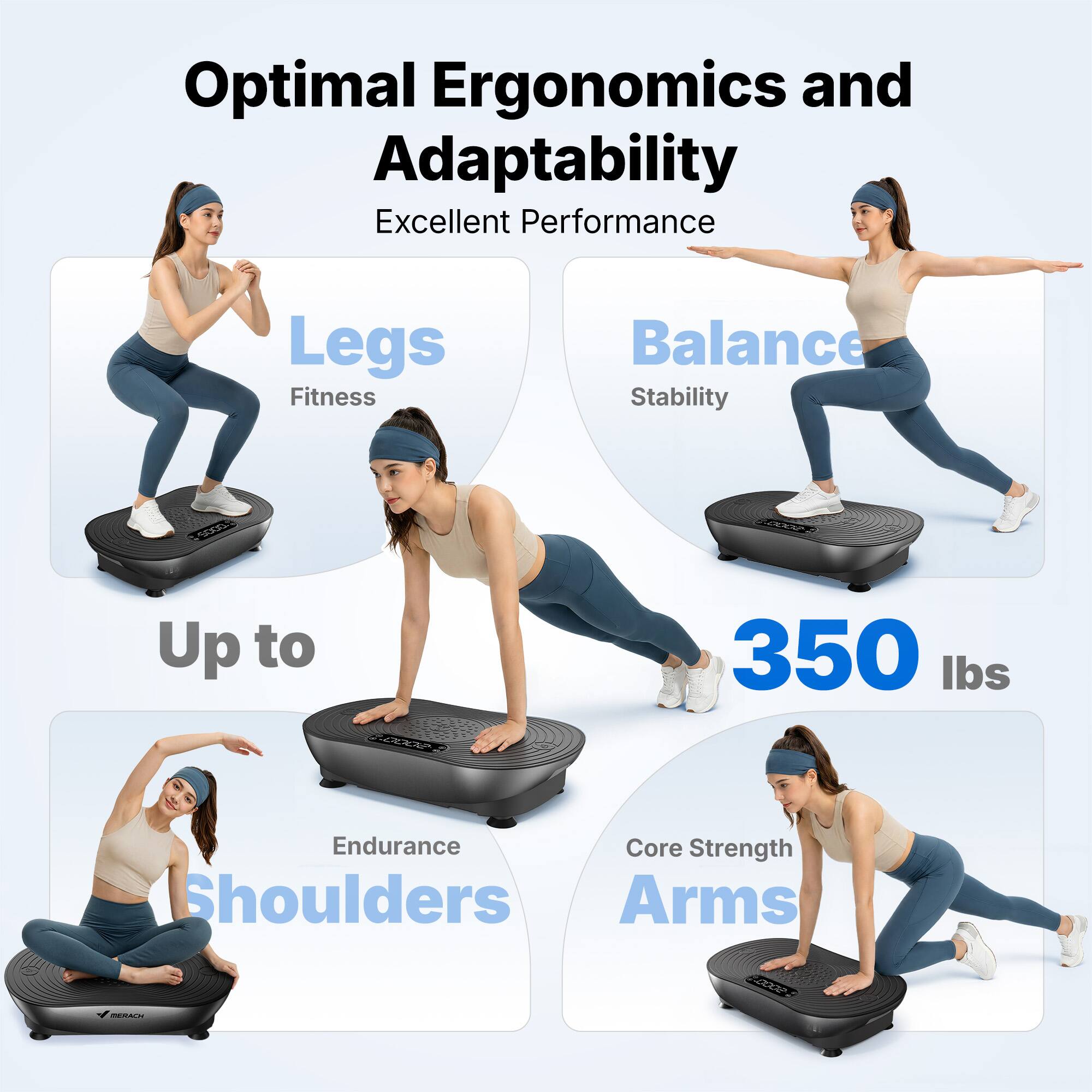 Optimal Ergonomics and Adaptability  
Excellent Performance  
Legs: Fitness  
Balance: Stability  
Up to 350 lbs  
Endurance: Shoulders  
Core Strength: Arms
