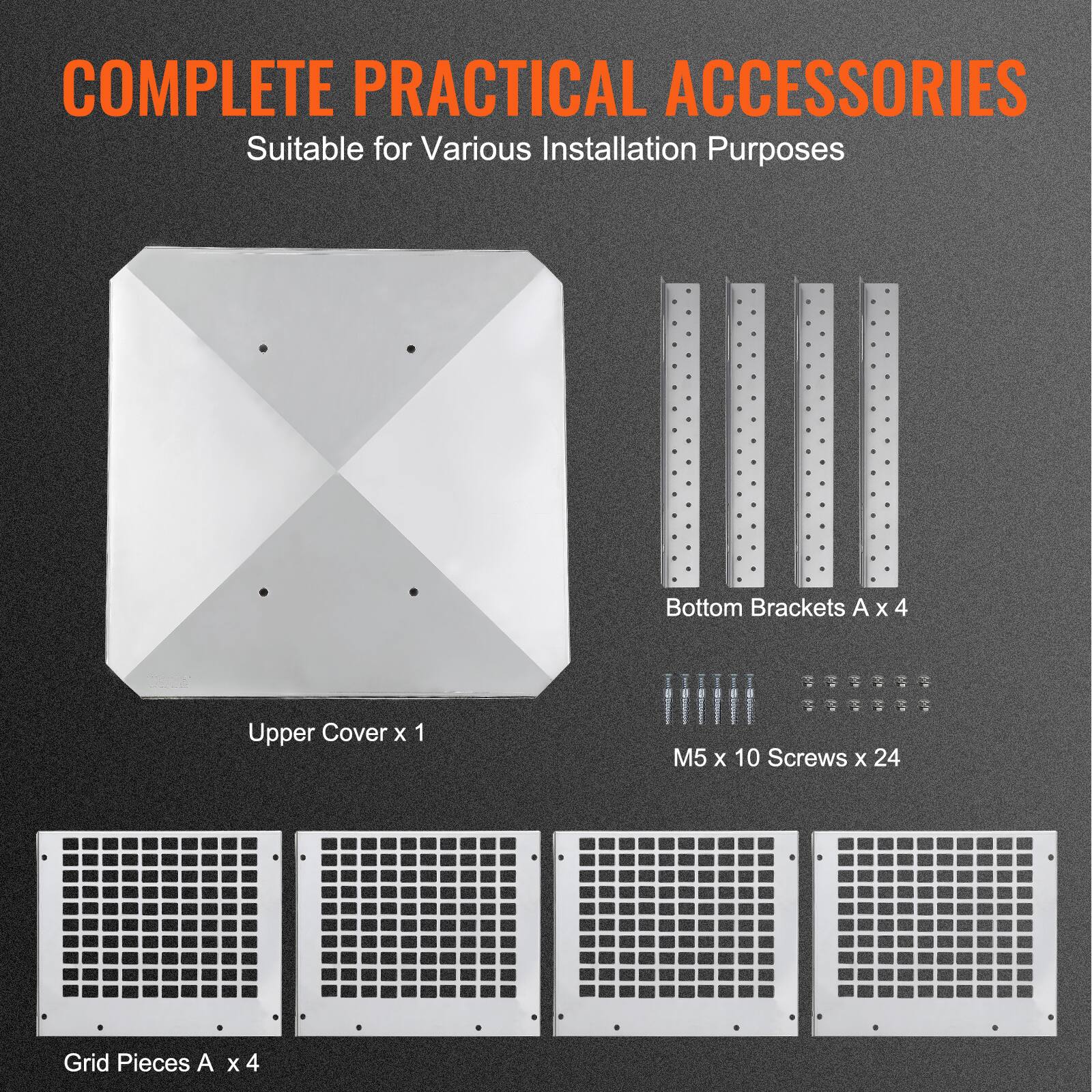 COMPLETE PRACTICAL ACCESSORIES  
Suitable for Various Installation Purposes  

- Upper Cover x 1  
- Bottom Brackets A x 4  
- M5 x 10 Screws x 24  
- Grid Pieces A x 4