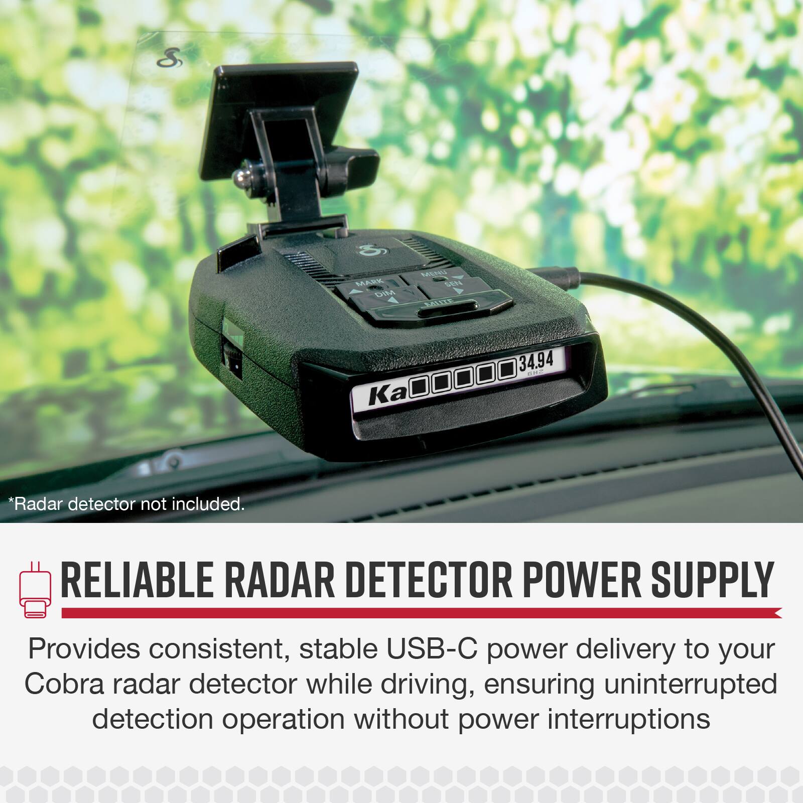 S MARK DIM MEL SERE MALIZE 34.94  
Ka00000 Ka  
*Radar detector not included.  
RELIABLE RADAR DETECTOR POWER SUPPLY  
Provides consistent, stable USB-C power delivery to your Cobra radar detector while driving, ensuring uninterrupted detection operation without power interruptions