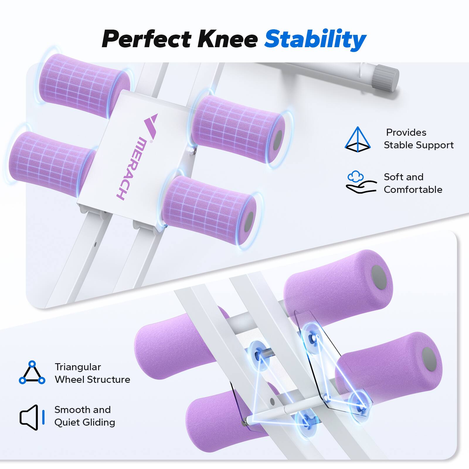 Perfect Knee Stability

MERACH Provides Stable Support

Soft and Comfortable

Triangular Wheel Structure

Smooth and Quiet Gliding