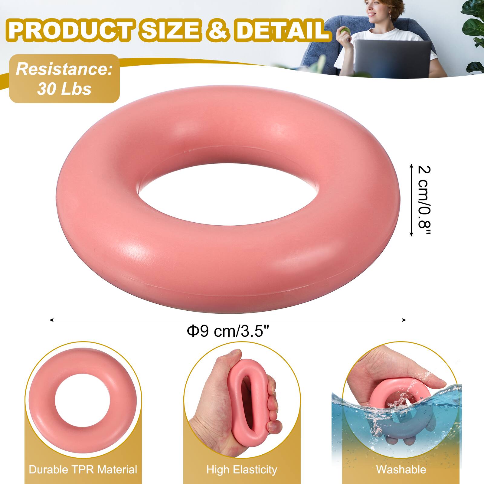 PRODUCT SIZE & DETAIL  
Resistance: 30 Lbs  
2 cm/0.8"  
8"  
9 cm/3.5"  
Durable TPR Material  
High Elasticity  
Washable