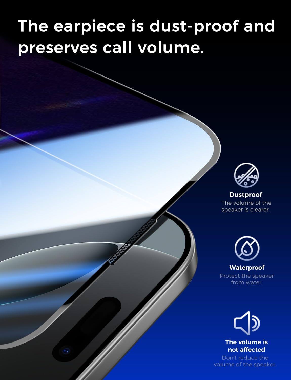 The earpiece is dust-proof and preserves call volume.

Dustproof
The volume of the speaker is clearer.

Waterproof
Protect the speaker from water.

The volume is not affected
Don't reduce the volume of the speaker.