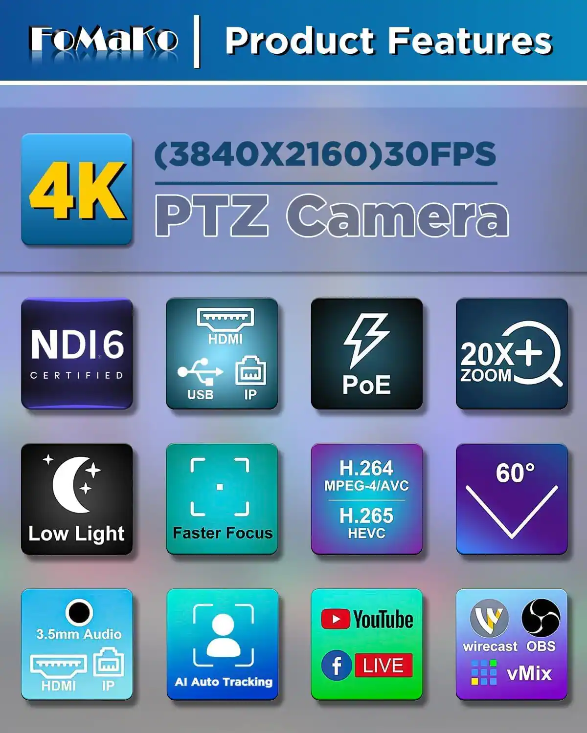 FoMako Product Features

(3840X2160) 30FPS 4K PTZ Camera

NDI6 CERTIFIED

HDMI USB IP

PoE

20X+ ZOOM

H.264 MPEG-4/AVC

H.265 HEVC

3.5mm Audio HDMI IP

AI Auto Tracking

YouTube LIVE

wirecast OBS vMix