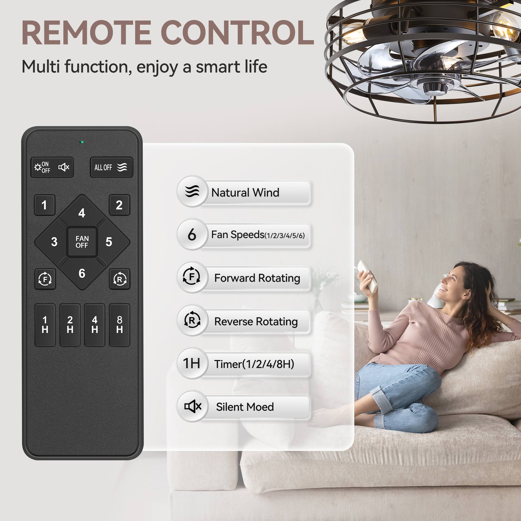 REMOTE CONTROL
Multi function, enjoy a smart life
ON OFF ALL OFF
1 3 4 FAN OFF 2 5 6
Natural Wind
Fan Speeds(1/2/3/4/5/6)
F 6 R F
Forward Rotating
1 H 2 H 4 H 8 H
R Reverse Rotating
1H Timer
Timer(1/2/4/8H)
x Silent Mode
