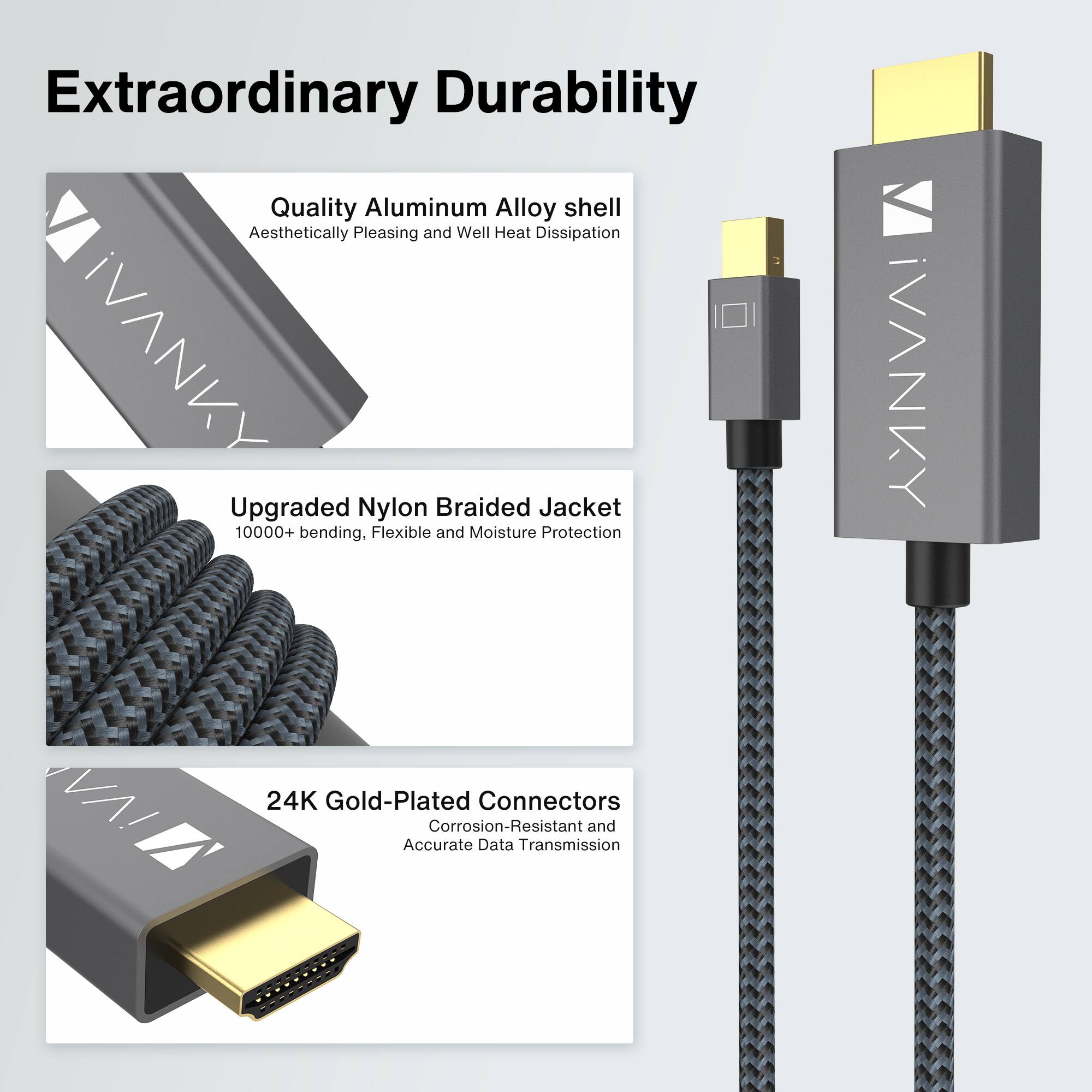 Extraordinary Durability

Quality Aluminum Alloy shell  
Aesthetically Pleasing and Well Heat Dissipation

Upgraded Nylon Braided Jacket  
10000+ bending, Flexible and Moisture Protection

24K Gold-Plated Connectors  
Corrosion-Resistant and Accurate Data Transmission
