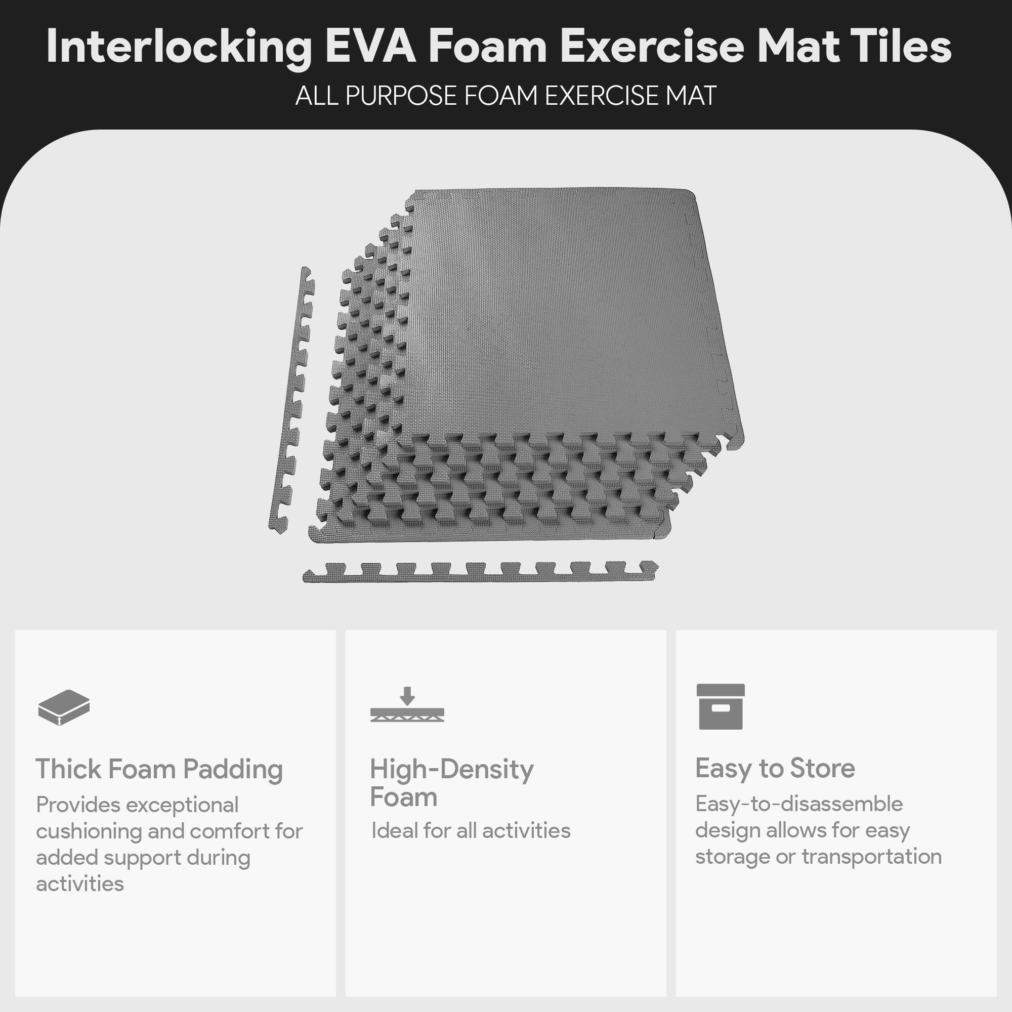 Interlocking EVA Foam Exercise Mat Tiles

ALL PURPOSE FOAM EXERCISE MAT

- Thick Foam Padding
  Provides exceptional cushioning and comfort for added support during activities

- High-Density Foam
  Ideal for all activities

- Easy to Store
  Easy-to-disassemble design allows for easy storage or transportation