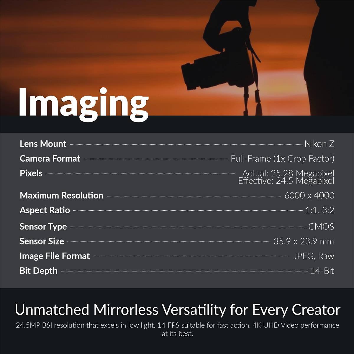 Imaging

Lens Mount: Nikon Z  
Camera Format: Full-Frame (1x Crop Factor)  
Pixels: Actual: 25.28 Megapixel, Effective: 24.5 Megapixel  
Maximum Resolution: 6000 x 4000  
Aspect Ratio: 1:1, 3:2  
Sensor Type: CMOS  
Sensor Size: 35.9 x 23.9 mm  
Image File Format: JPEG, Raw  
Bit Depth: 14-Bit  

Unmatched Mirrorless Versatility for Every Creator  
24.5MP BSI resolution that excels in low light. 14 FPS suitable for fast action. 4K UHD Video performance at its best.