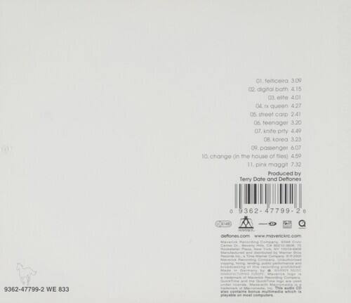 01. felticeira 3.09  
02. digital bath 4.15  
03. elte 4.01  
04. queen 4.27  
05. street carp 2.41  
06. teenager 3.20  
07. knite prty 4.49  
08. korea 3.23  
09. passenger 6.07  
10. change (in the house of files) 4.59  
11. pink maggit 7.32  

Produced by Terry Date and Deflones  

0 9362 47799 2 6  

deflones.com  
www.maverickrc.com  

9362-47799-2 WE 833  

This CD includes bonus tracks.