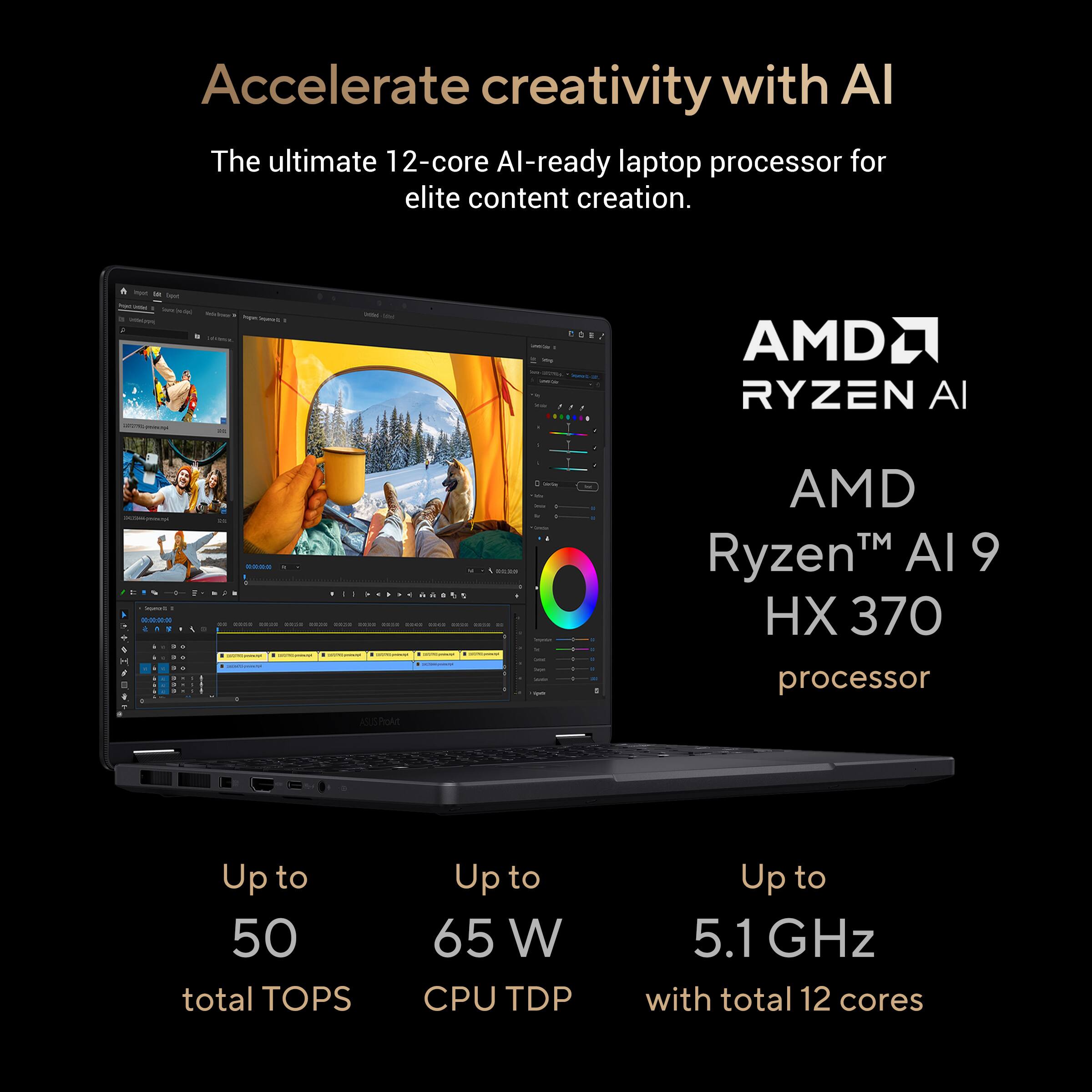 Accelerate Creativity with AMD Ryzen AI 9 HX 370 Processor. The ultimate 12-core AI-ready laptop processor for elite content creation. Up to 50 total TOPS. Up to 65 W CPU TDP. Up to 5.1 GHz with total 12 cores.