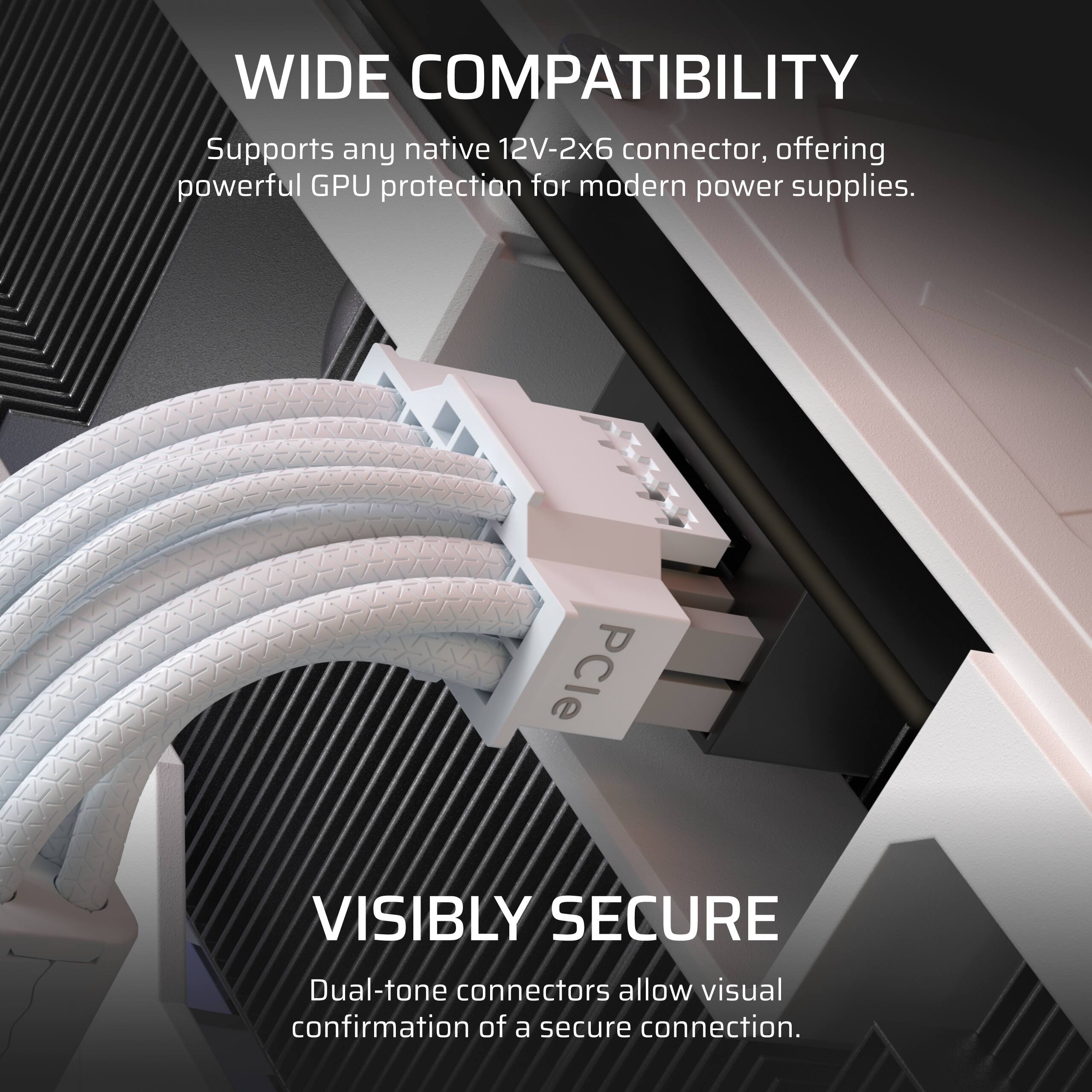 WIDE COMPATIBILITY  
Supports any native 12V-2x6 connector, offering powerful GPU protection for modern power supplies.

VISIBLY SECURE  
Dual-tone connectors allow visual confirmation of a secure connection.