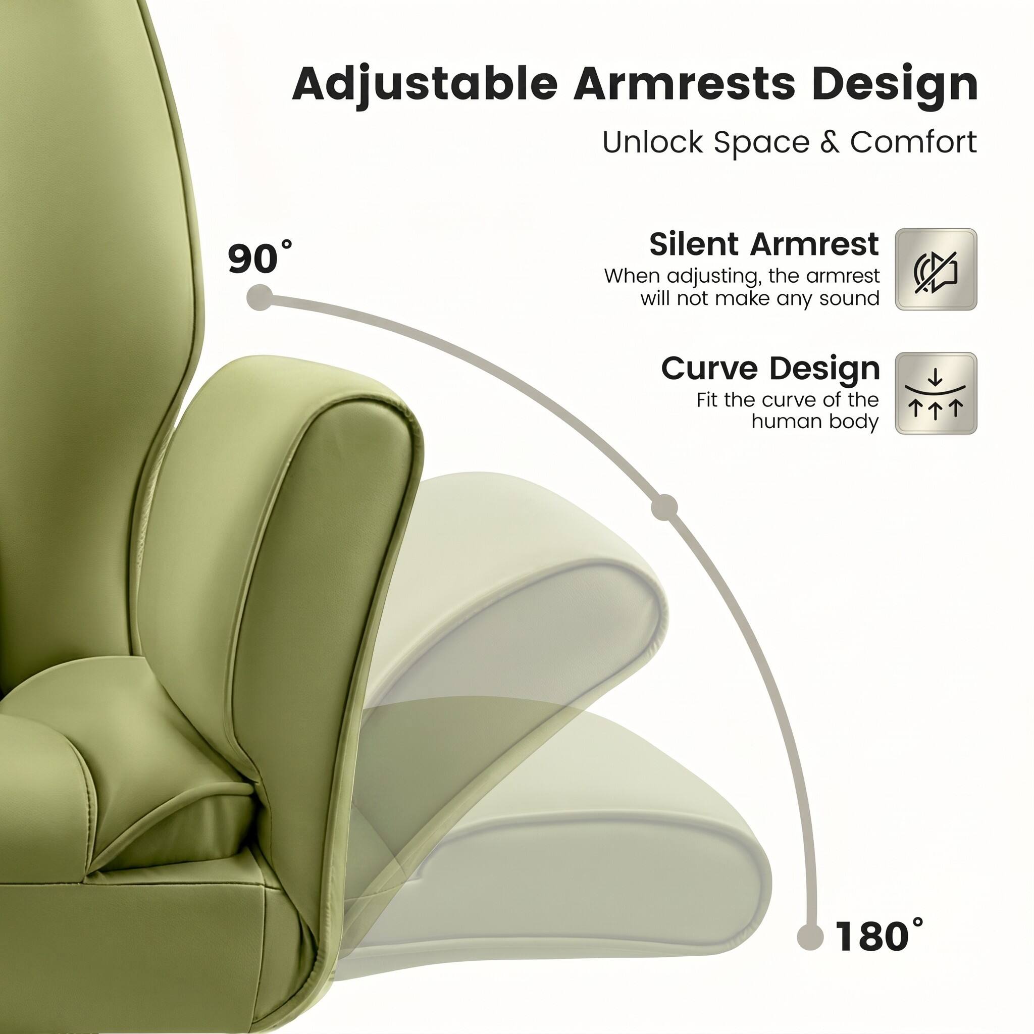 Adjustable Armrests Design  
Unlock Space & Comfort  

90° Silent Armrest  
When adjusting, the armrest will not make any sound  

Curve Design  
Fit the curve of the human body  

180°