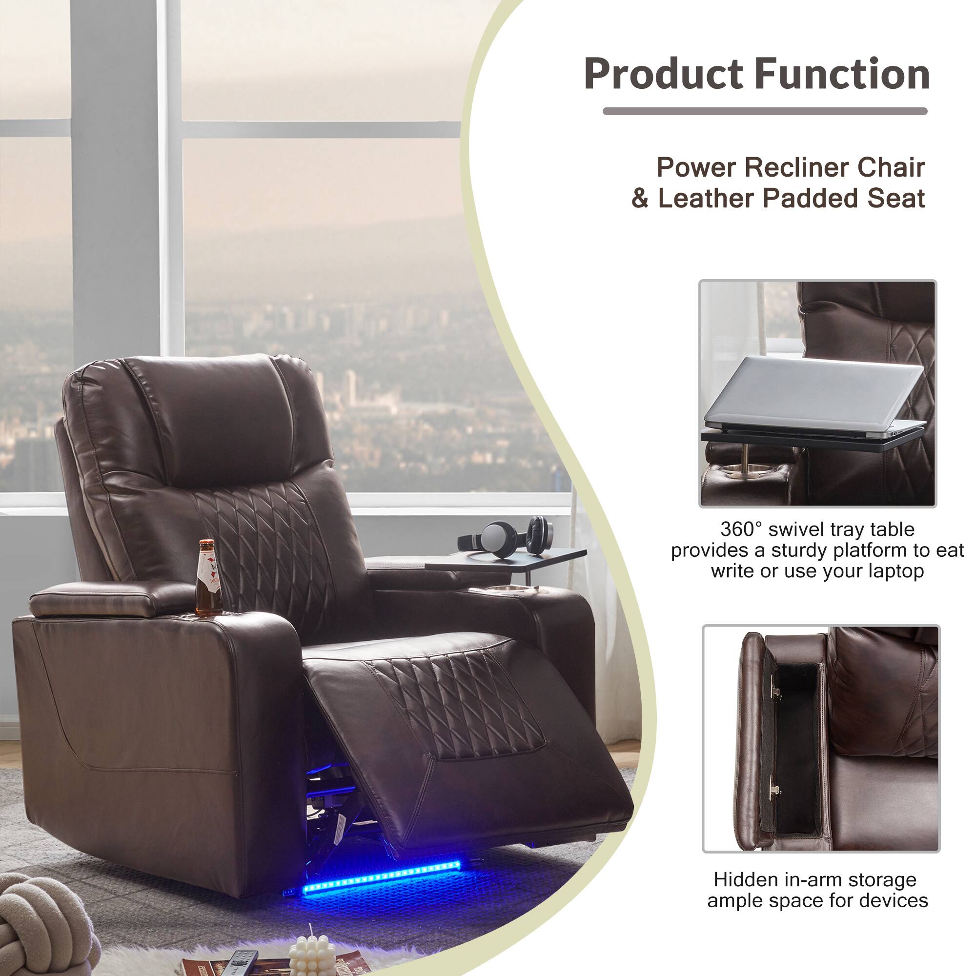 Product Function

Power Recliner Chair & Leather Padded Seat

360° swivel tray table provides a sturdy platform to eat, write, or use your laptop.

Hidden in-arm storage ample space for devices.