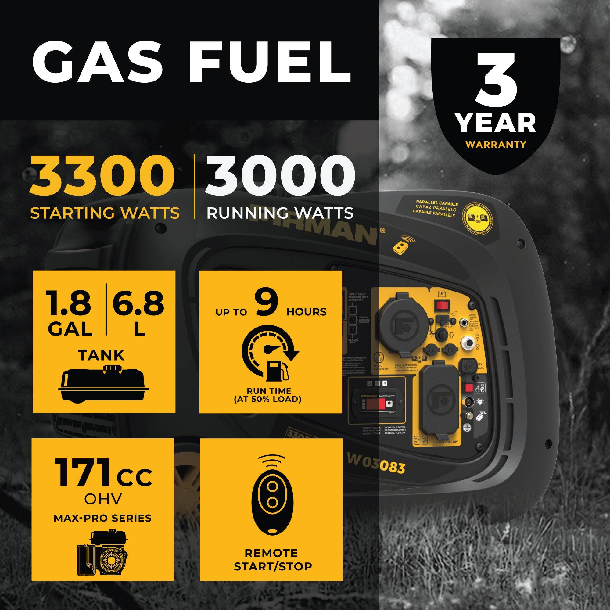 GAS FUEL

3 YEAR WARRANTY

3300 STARTING WATTS

3000 RUNNING WATTS

1.8 GAL / 6.8 L TANK

UP TO 9 HOURS RUN TIME (AT 50% LOAD)

171 cc OHV

MAX-PRO SERIES

REMOTE START/STOP

PARALLEL CAPABLE

W03083