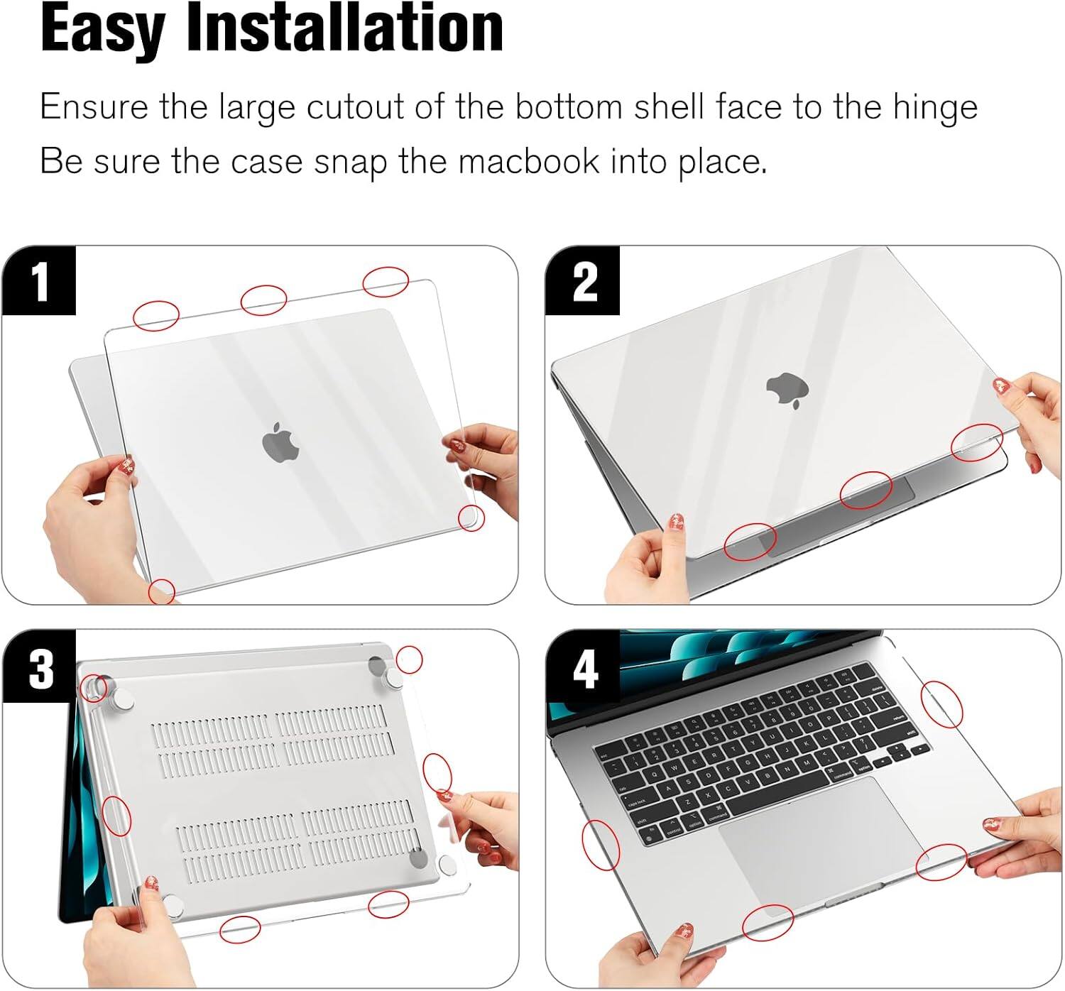 Easy Installation  
Ensure the large cutout of the bottom shell face to the hinge  
Be sure the case snap the macbook into place.