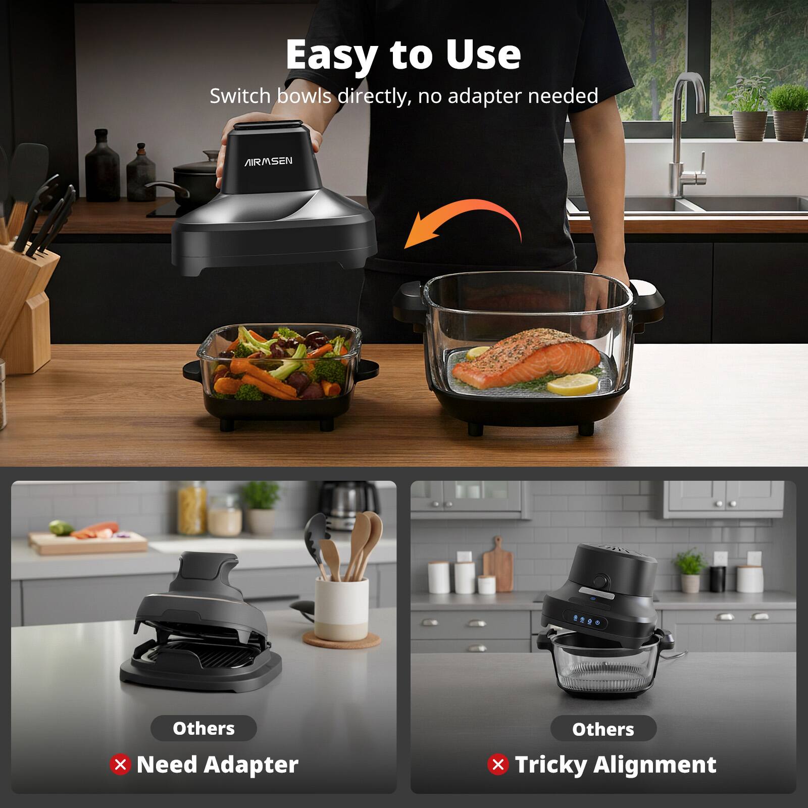 Easy to Use  
Switch bowls directly, no adapter needed  

Others  
Need Adapter  

Others  
Tricky Alignment