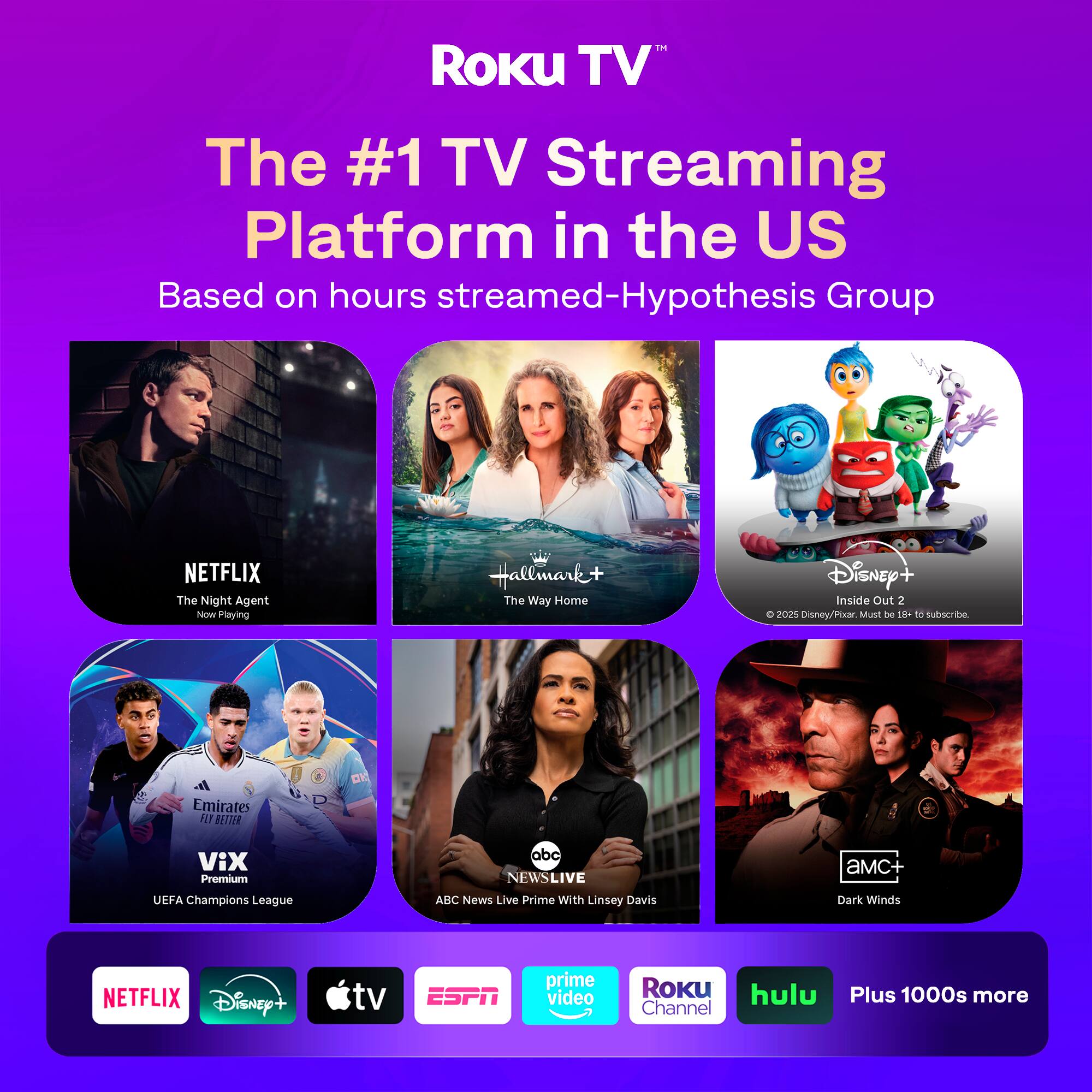 Roku TV™  
The #1 TV Streaming Platform in the US  
Based on hours streamed - Hypothesis Group  

NETFLIX  
The Night Agent  
Now Playing  

Hallmark+  
The Way Home  

Disney+  
Inside Out 2  
© 2025 Disney/Pixar. Must be 18+ to subscribe.  

VIX Premium  
UEFA Champions League  

ABC NEWS LIVE  
ABC News Live Prime With Linsey Davis  

AMC+  
Dark Winds  

NETFLIX  
Disney+  
Apple TV  
ESPN  
Prime Video  
Roku Channel  
hulu  
Plus 1000s more