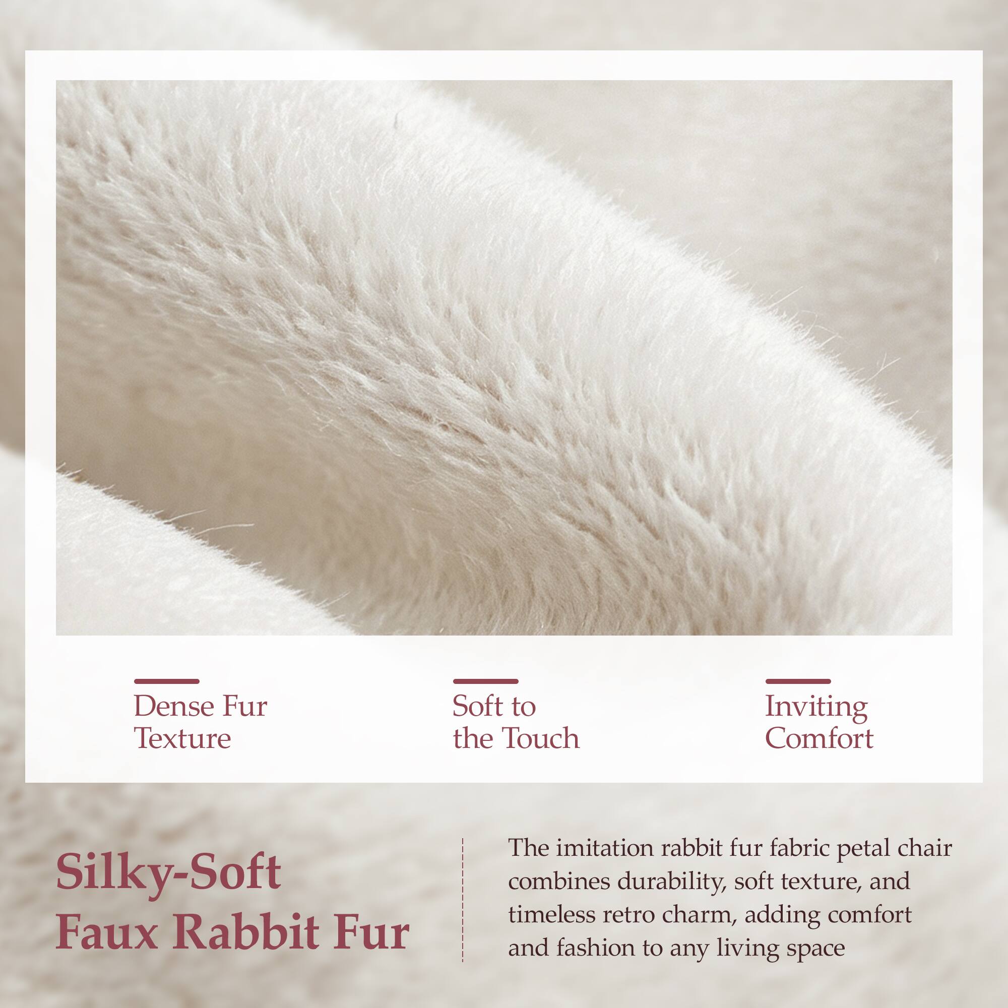 Dense Fur Texture  
Soft to the Touch  
Inviting Comfort  

Silky-Soft Faux Rabbit Fur  

The imitation rabbit fur fabric petal chair combines durability, soft texture, and timeless retro charm, adding comfort and fashion to any living space