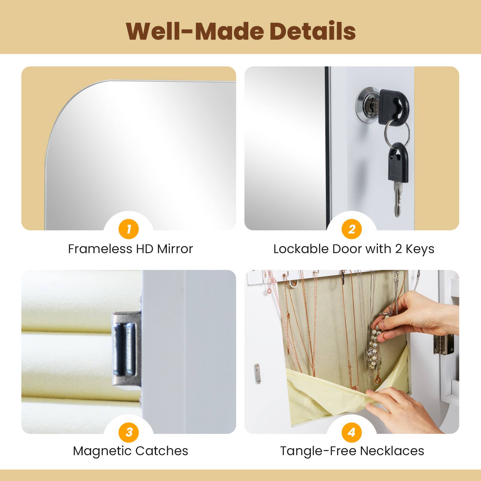 Well-Made Details

1. Frameless HD Mirror
2. Lockable Door with 2 Keys
3. Magnetic Catches
4. Tangle-Free Necklaces
