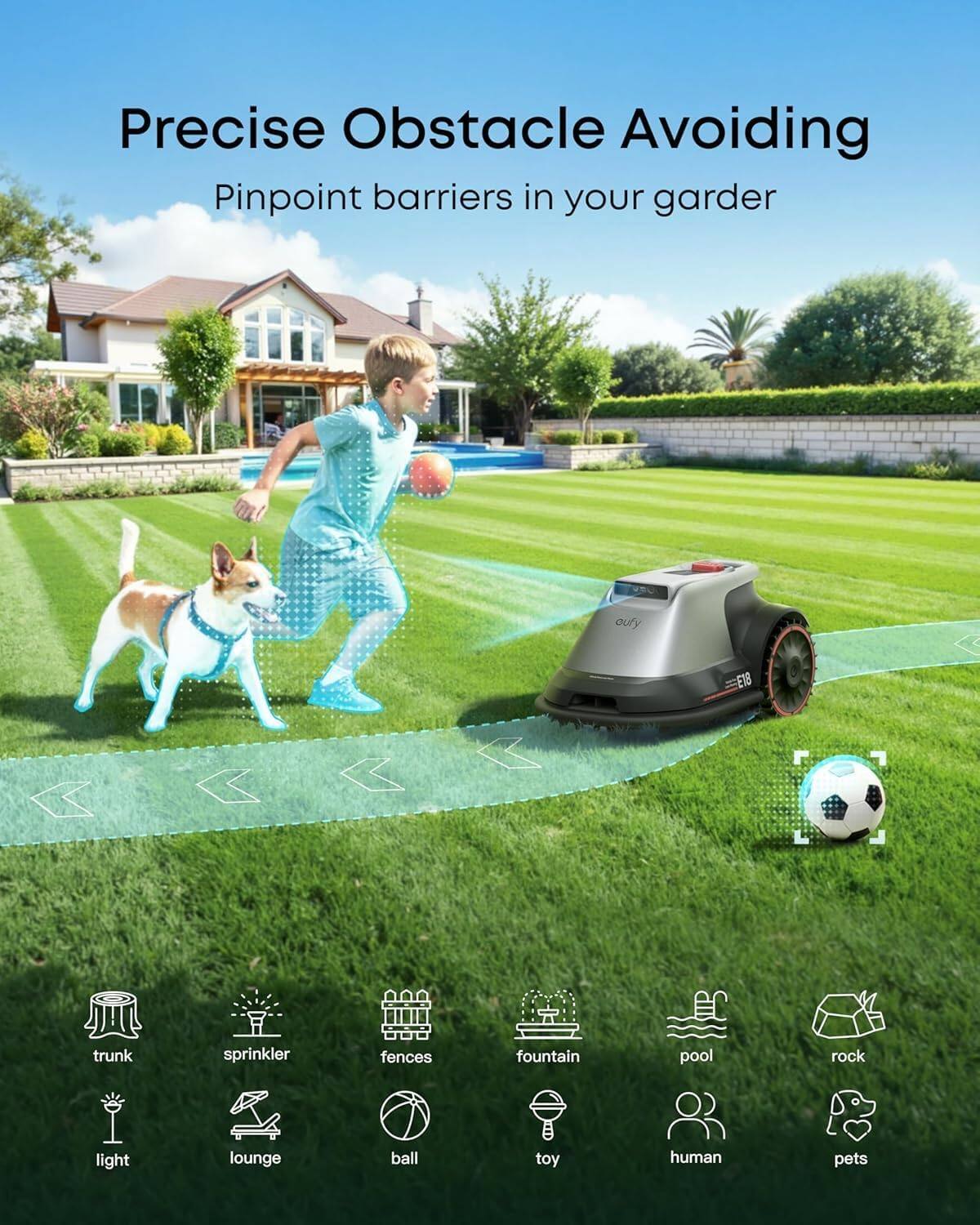 Precise Obstacle Avoiding  
Pinpoint barriers in your garden  

- trunk  
- sprinkler  
- fences  
- fountain  
- pool  
- rock  
- light  
- lounge  
- ball  
- toy  
- human  
- pets