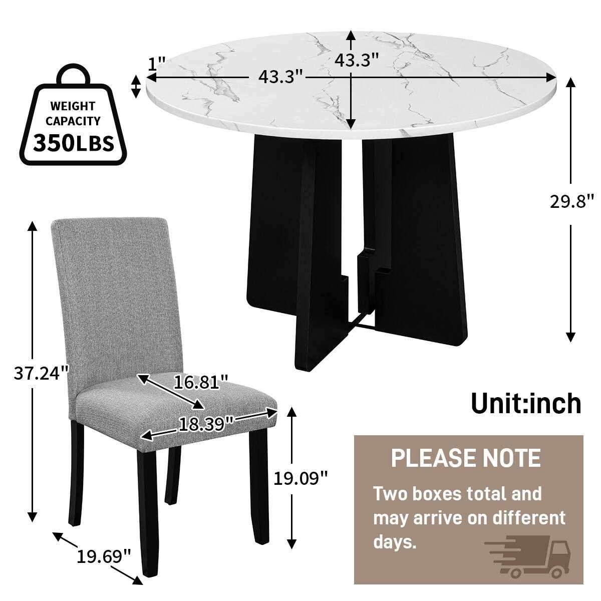 1"  
43.3"  
43.3"  
WEIGHT CAPACITY 350LBS  
29.8"  
37.24" 19.69"  
16.81" 18.39"  
19.09"  
Unit: inch  
PLEASE NOTE Two boxes total and may arrive on different days.