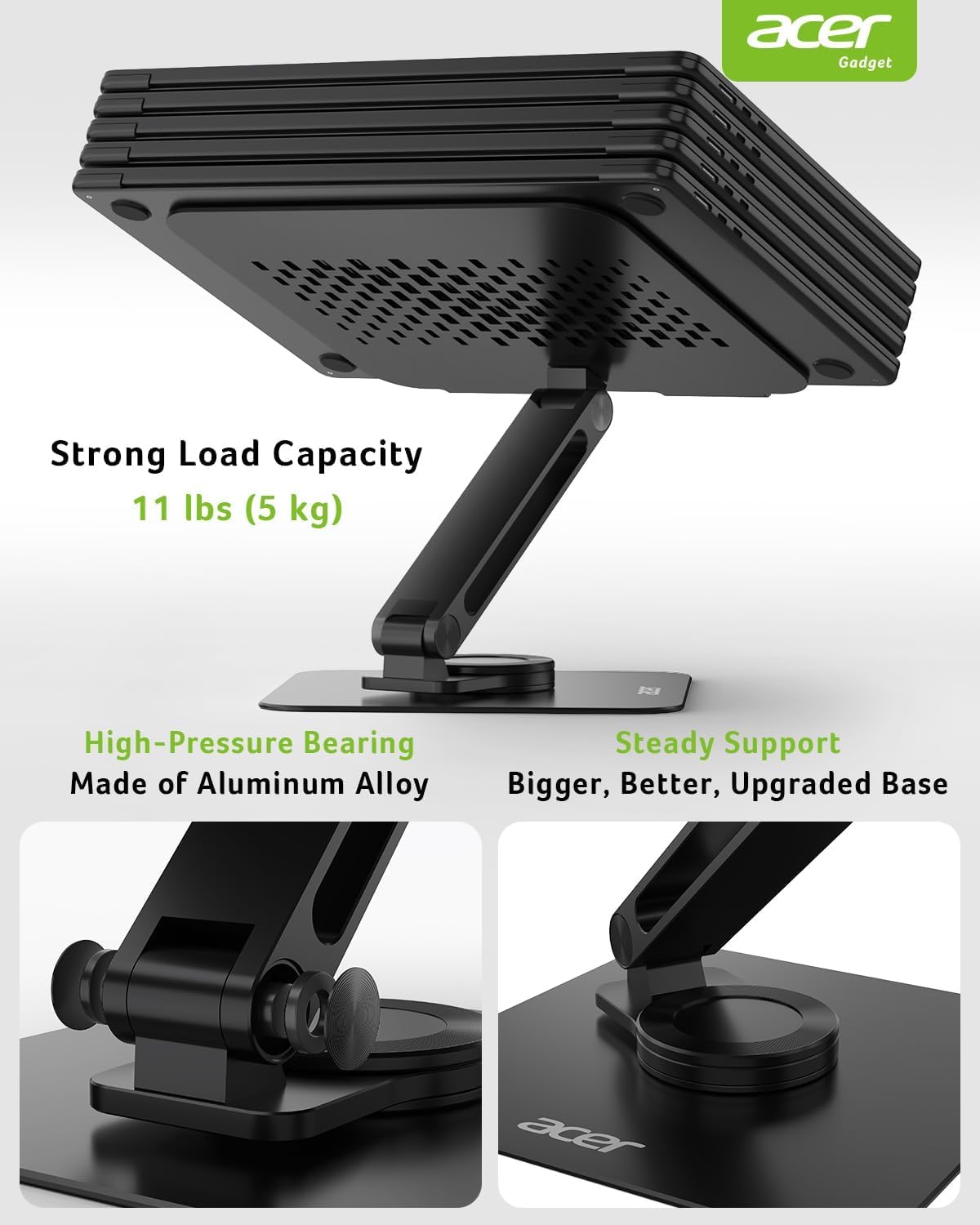 acer Gadget  
Strong Load Capacity 11 lbs (5 kg)  
F2z High-Pressure Bearing  
Made of Aluminum Alloy  
Steady Support  
Bigger, Better, Upgraded Base