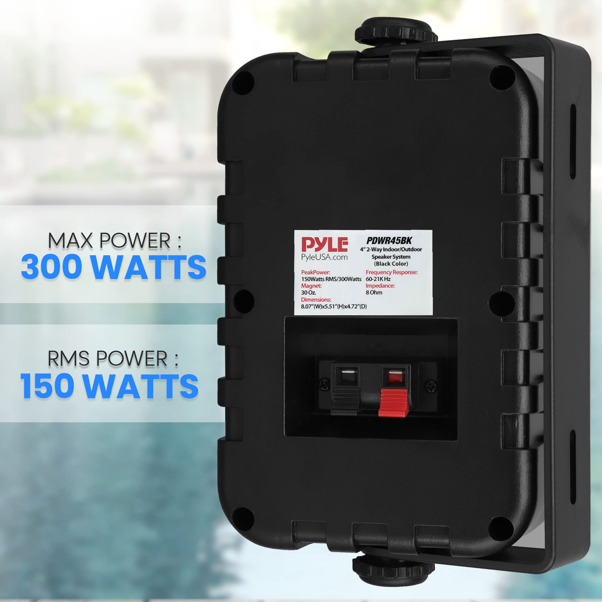 MAX POWER: 300 WATTS  
RMS POWER: 150 WATTS  

PYLE  
PDWR45BK  
2-Way Indoor/Outdoor Speaker System (Black Color)  
PyleUSA.com  

Peak Power: 300 Watts  
Frequency Response: 50-21K Hz  
Magnet: 30 oz  
Impedance: 8 Ohm  
Dimensions: 8.07" (W) x 5.51" (H) x 4.72" (D)