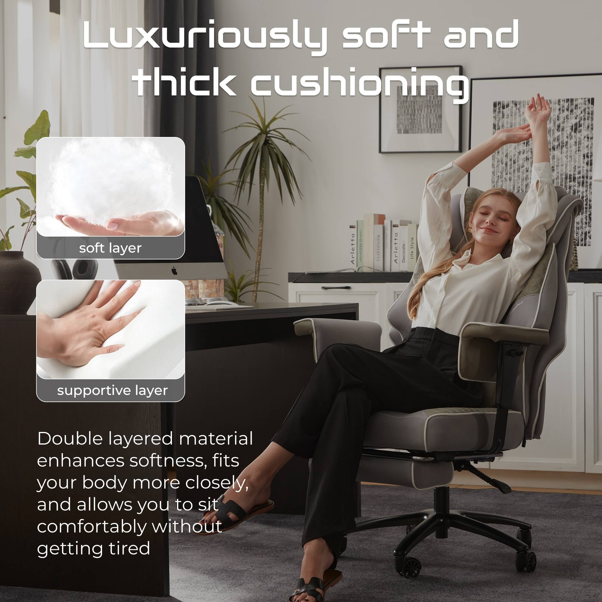 Luxuriously soft and thick cushioning

soft layer

supportive layer

Double layered material enhances softness, fits your body more closely, and allows you to sit comfortably without getting tired