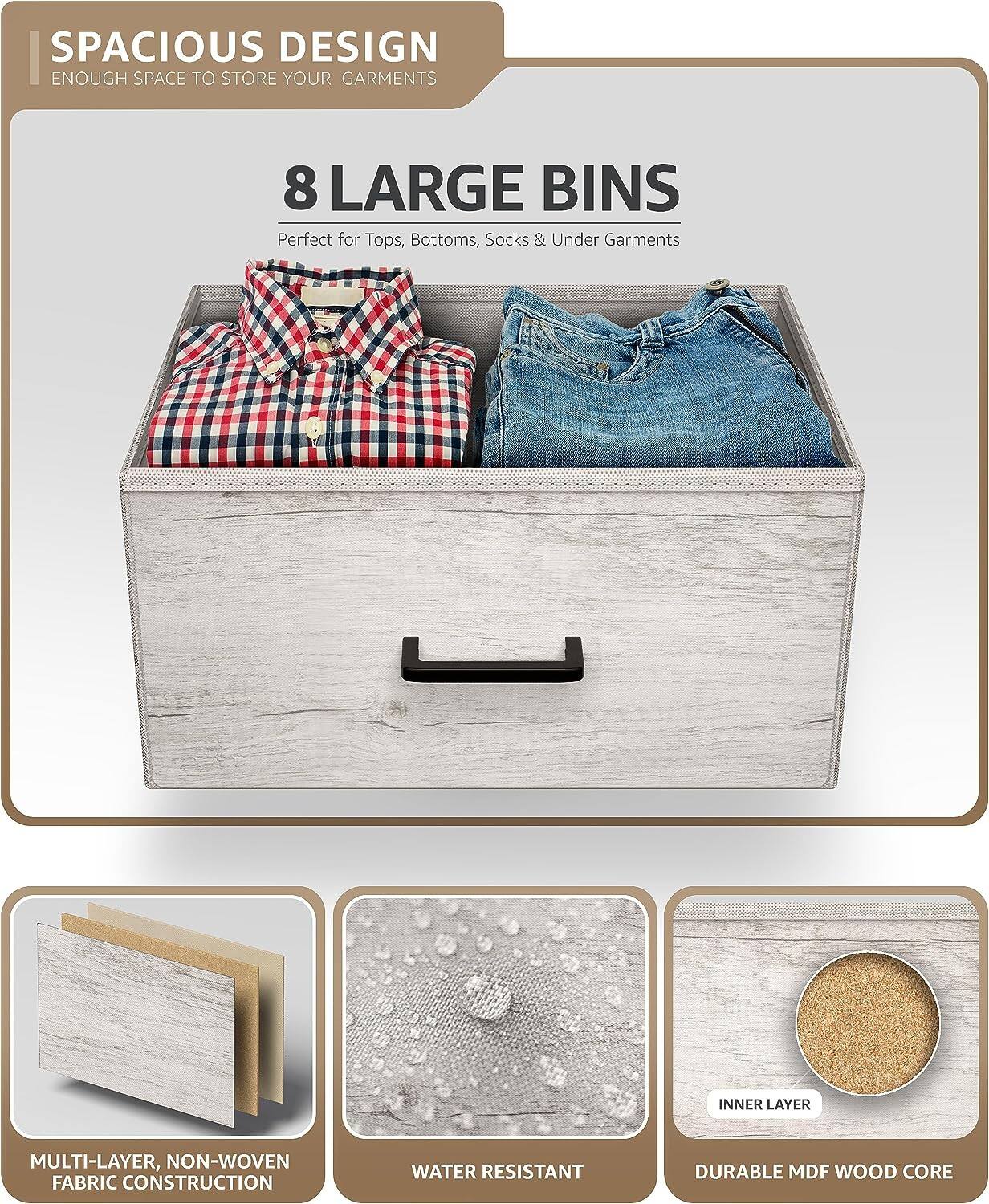 SPACIOUS DESIGN  
ENOUGH SPACE TO STORE YOUR GARMENTS  

8 LARGE BINS  
Perfect for Tops, Bottoms, Socks & Under Garments  

MULTI-LAYER, NON-WOVEN FABRIC CONSTRUCTION  
WATER RESISTANT  
DURABLE MDF WOOD CORE