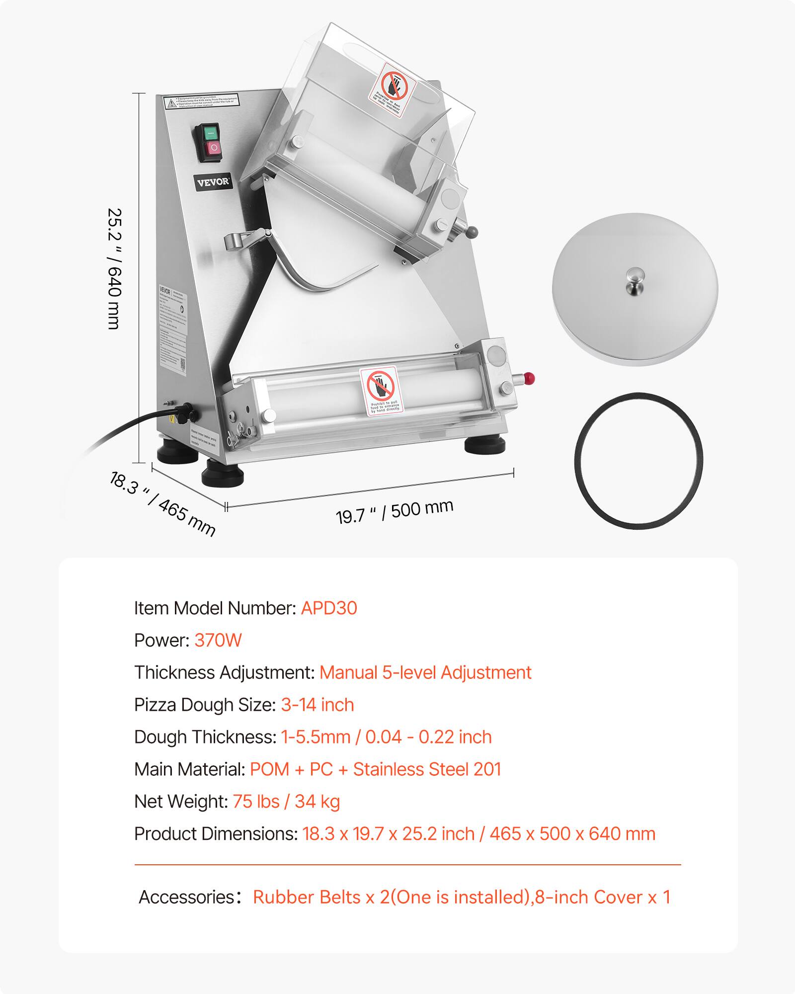25.2" / 640 mm  
18.3" / 465 mm  
19.7" / 500 mm  

Item Model Number: APD30  
Power: 370W  
Thickness Adjustment: Manual 5-level Adjustment  
Pizza Dough Size: 3-14 inch  
Dough Thickness: 1-5.5mm / 0.04 - 0.22 inch  
Main Material: POM + PC + Stainless Steel 201  
Net Weight: 75 lbs / 34 kg  
Product Dimensions: 18.3 x 19.7 x 25.2 inch / 465 x 500 x 640 mm  
Accessories: Rubber Belts x 2 (One is installed), 8-inch Cover x 1