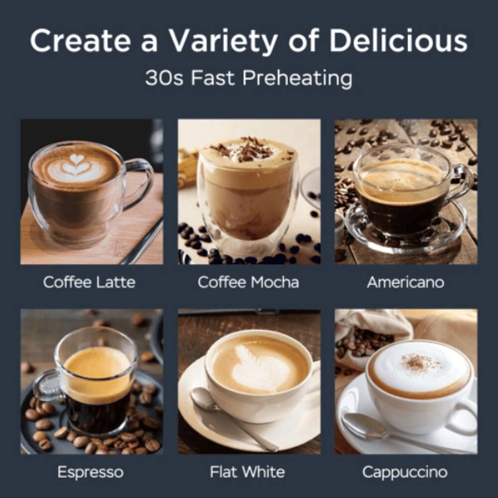 Create a Variety of Delicious  
30s Fast Preheating  
Coffee Latte  
Coffee Mocha  
Americano  
Espresso  
Flat White  
Cappuccino