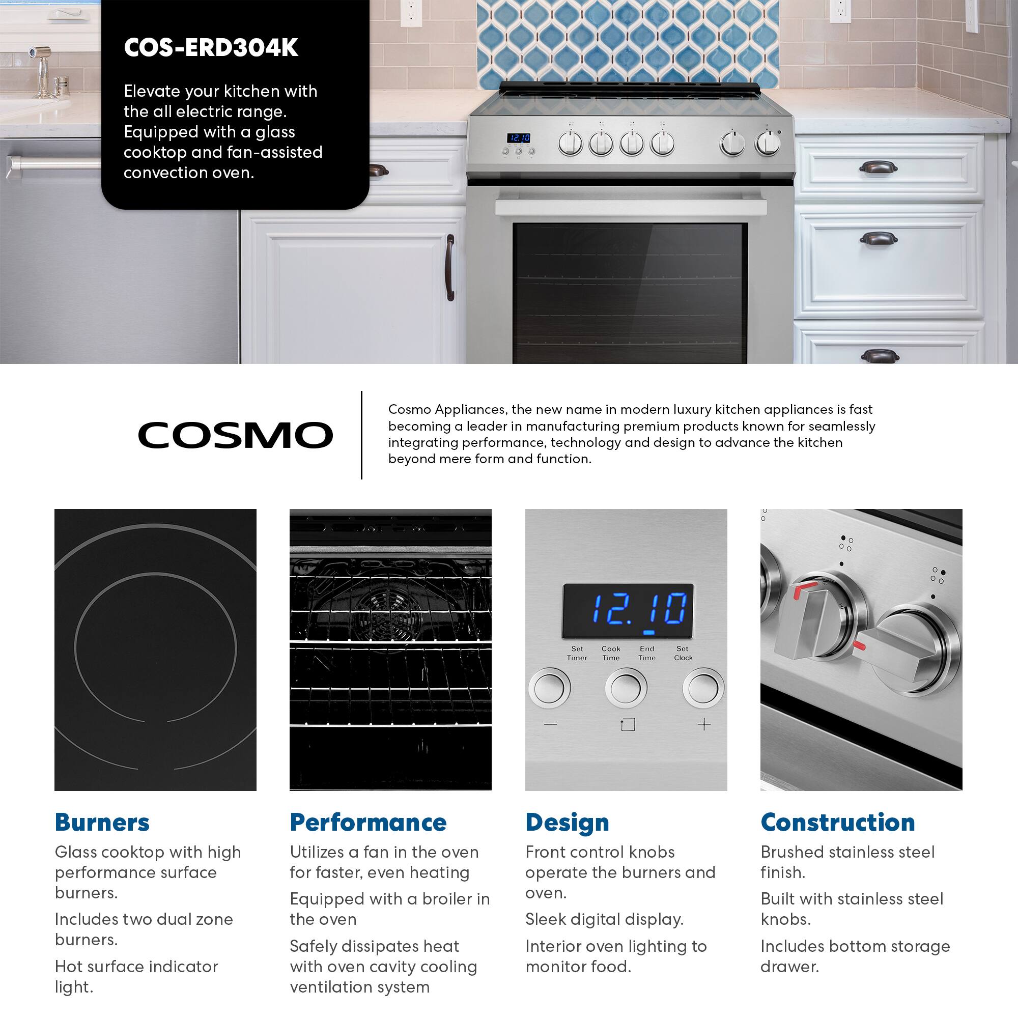 COS-ERD304K

Elevate your kitchen with the all electric range. Equipped with a glass cooktop and fan-assisted convection oven.

Cosmo Appliances, the new name in modern luxury kitchen appliances is fast becoming a leader in manufacturing premium products known for seamlessly integrating performance, technology and design to advance the kitchen beyond mere form and function.

**Burners**
- Glass cooktop with high performance surface burners.
- Includes two dual zone burners.
- Hot surface indicator light.

**Performance**
- Utilizes a fan in the oven for faster, even heating.
- Equipped with a broiler in the oven.
- Safely dissipates heat with oven cavity cooling ventilation system.

**Design**
- Front control knobs operate the burners and oven.
- Sleek digital display.
- Interior oven lighting to monitor food.

**Construction**
- Brushed stainless steel finish.
- Built with stainless steel knobs.
- Includes bottom storage drawer.