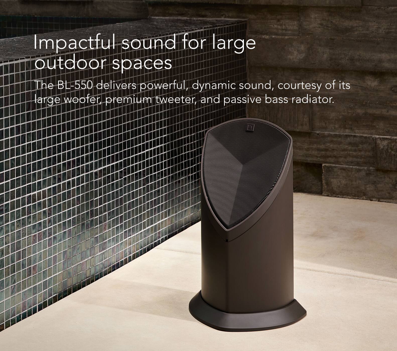 Impactful sound for large outdoor spaces: The BL-550 delivers powerful, dynamic sound, courtesy of its large woofer, premium tweeter, and passive bass radiator.