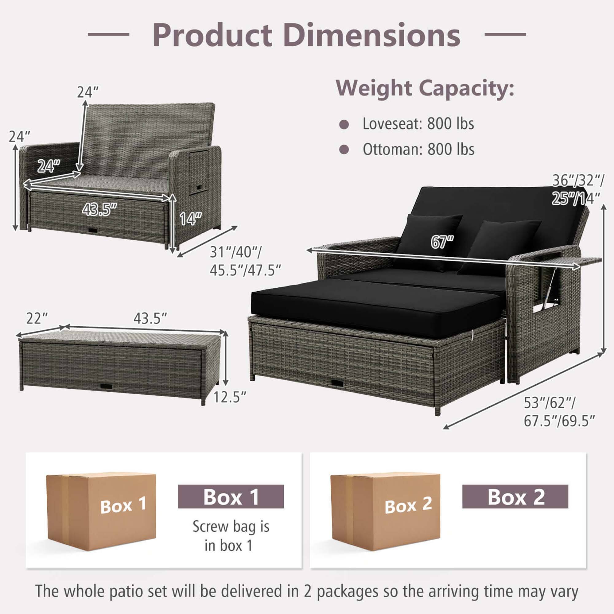 Product Dimensions:
- Loveseat: 24" x 24" x 24" x 43.5"
- Ottoman: 24" x 24" x 25" x 14"

Weight Capacity:
- Loveseat: 800 lbs
- Ottoman: 800 lbs

Box 1:
- 36" x 32" x 25" x 14"
- 67" x 22" x 43.5" x 12.5"

Box 2:
- 53" x 62" x 67.5" x 69.5"

The whole patio set will be delivered in 2 packages, so the arriving time may vary.