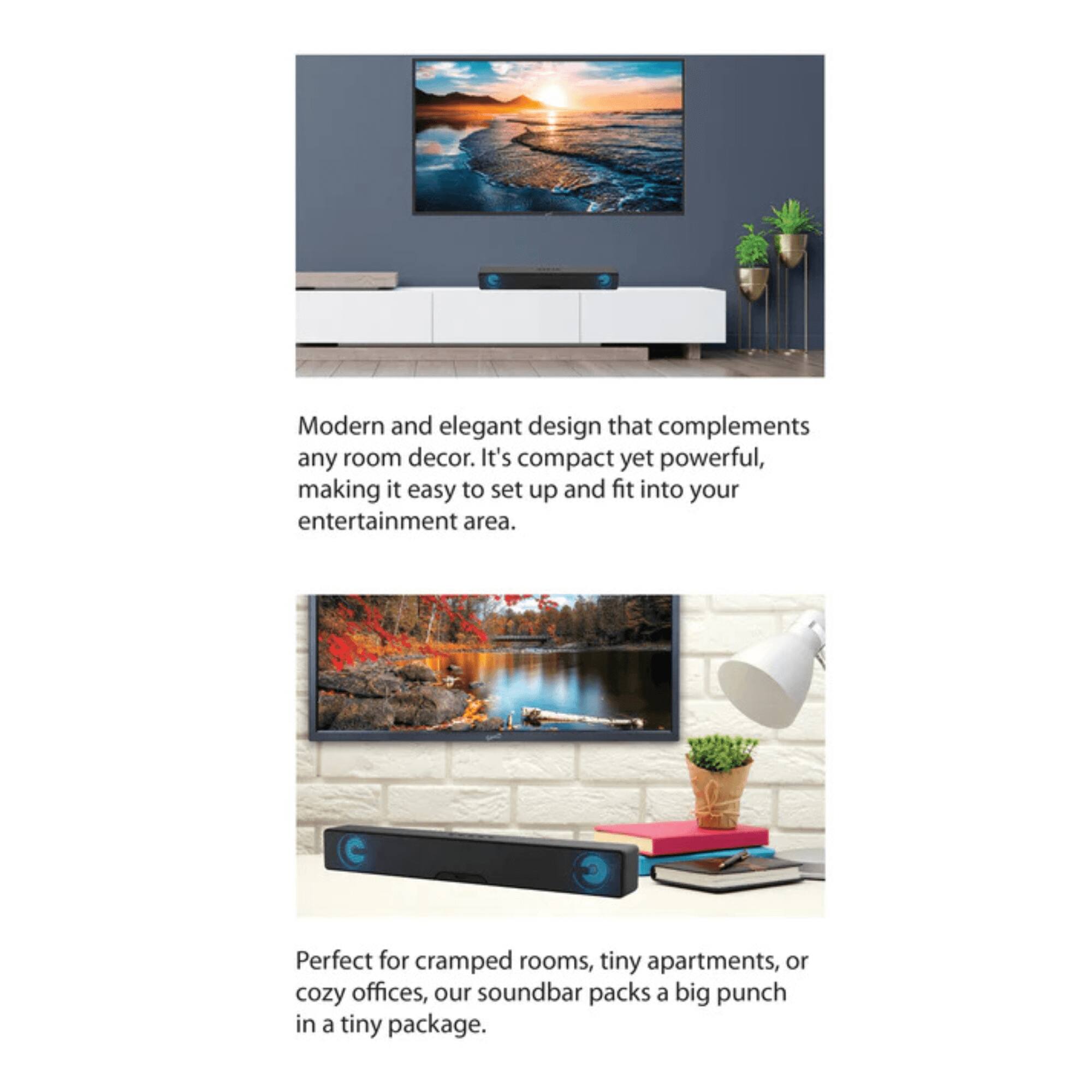 Modern and elegant design that complements any room decor. It's compact yet powerful, making it easy to set up and fit into your entertainment area.

Perfect for cramped rooms, tiny apartments, or cozy offices, our soundbar packs a big punch in a tiny package.