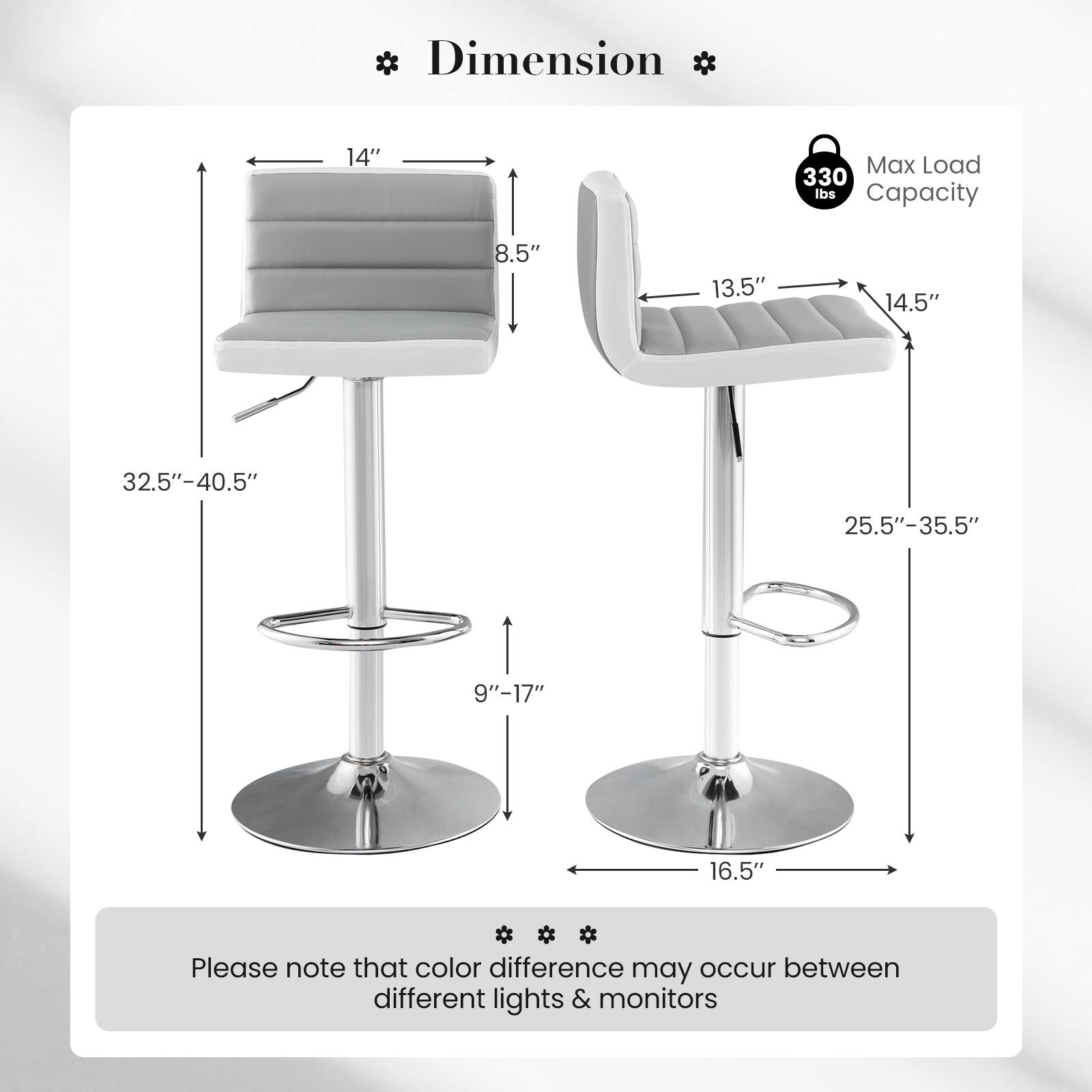 Dimension

14"

Max Load Capacity

330 lbs

8.5"

13.5"

14.5"

32.5"-40.5"

25.5"-35.5"

9"-17"

16.5"

Please note that color difference may occur between different lights & monitors