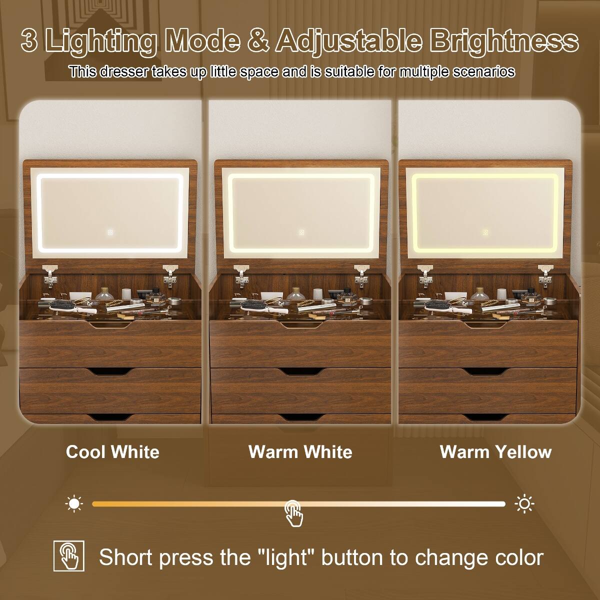 3 Lighting Mode & Adjustable Brightness  
This dresser takes up little space and is suitable for multiple scenarios  

Cool White  
Warm White  
Warm Yellow  

Short press the "light" button to change color