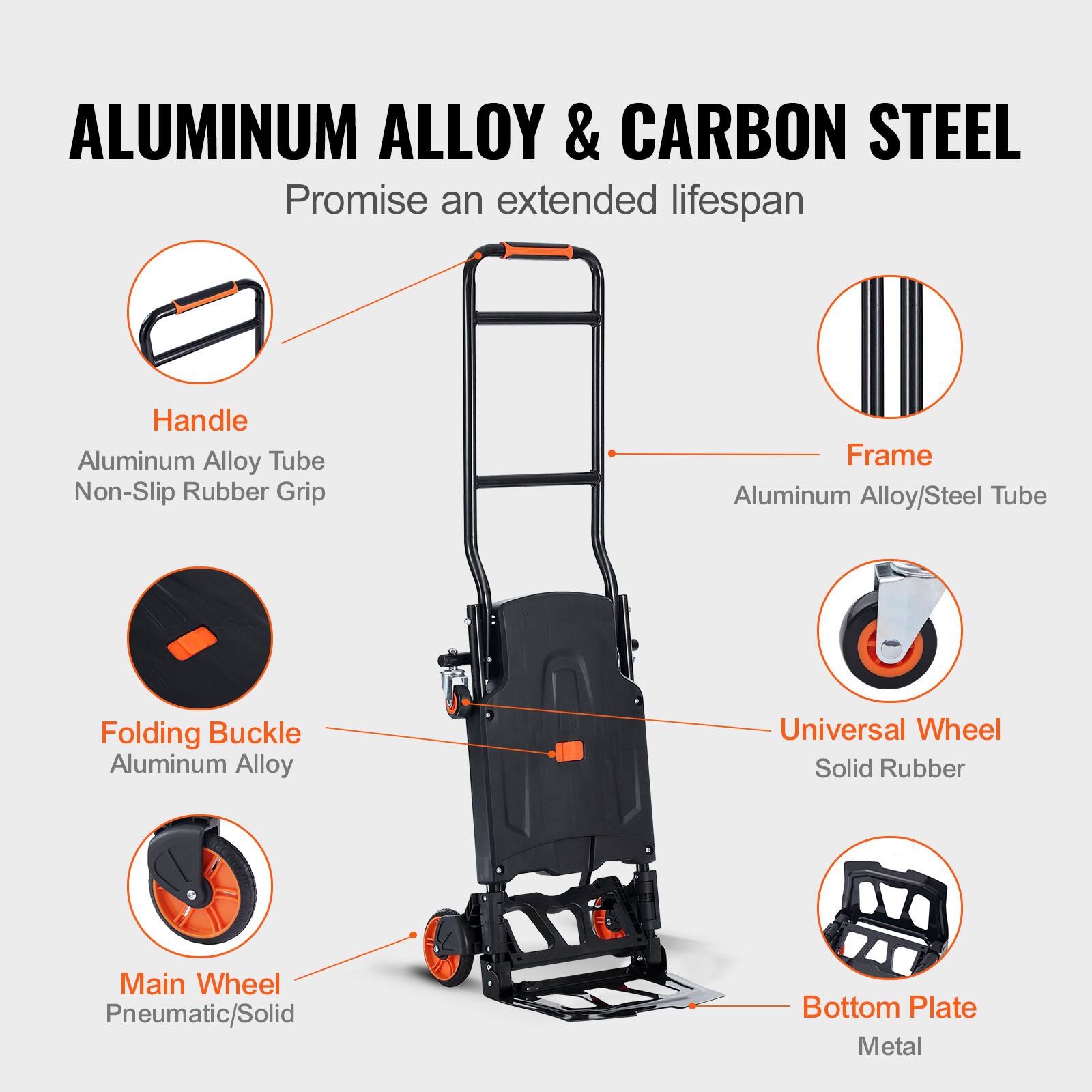 ALUMINUM ALLOY & CARBON STEEL  
Promise an extended lifespan  

- Handle  
  Aluminum Alloy Tube  
  Non-Slip Rubber Grip  

- Frame  
  Aluminum Alloy/Steel Tube  

- Folding Buckle  
  Aluminum Alloy  

- Universal Wheel  
  Solid Rubber  

- Main Wheel  
  Pneumatic/Solid  

- Bottom Plate  
  Metal