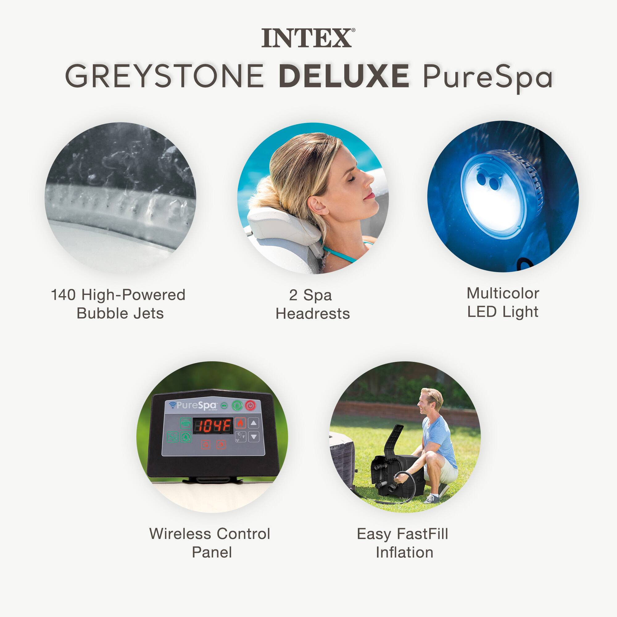 INTEX GREYSTONE DELUXE PureSpa

- 140 High-Powered Bubble Jets
- 2 Spa Headrests
- Multicolor LED Light
- Wireless Control Panel
- Easy FastFill Inflation
