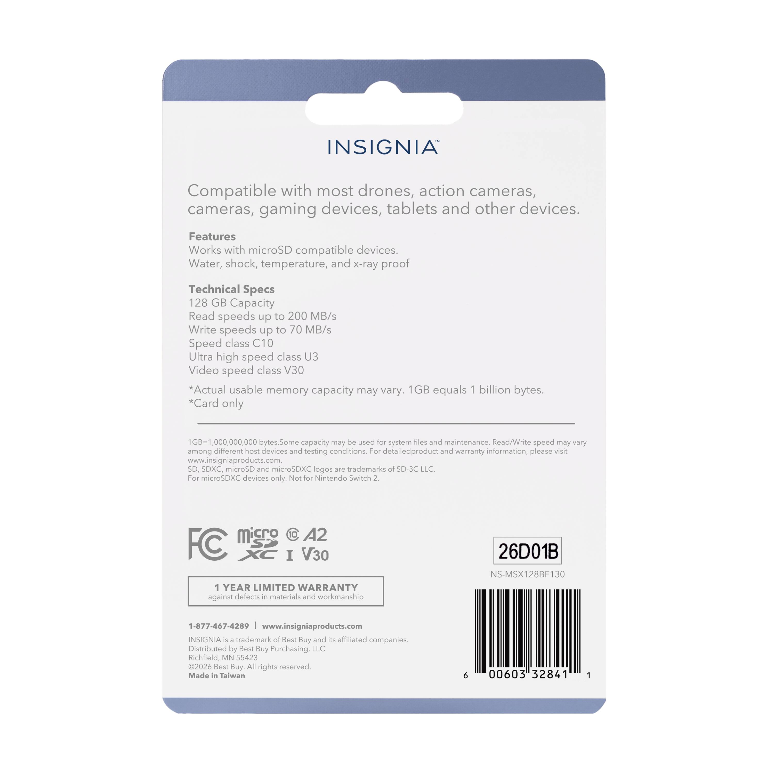 INSIGNIA Compatible with most drones, action cameras, cameras, gaming devices, tablets and other devices. Features Works with microSD compatible devices. Water, shock, temperature, and x-ray proof Technical Specs 128 GB Capacity Read speeds up to 200 MB/s Write speeds up to 70 MB/s Speed class C10 Ultra high speed class U3 Video speed class V30 Actual usable memory capacity may vary. 1GB equals 1 billion bytes. *Card only 000,000,000 bytes. Some capacity may be used for system files and maintenance. Read/Write speed may vary among different host devices and testing conditions. For detailed product and warranty information, please visit www.insigniaproducts.com SD, SDXC, IGHSO and microSDXC logos are trademarks of SD-3C LLC For microSDXC devices only. Not for Nintendo Switch. 2 YEAR LIMITED WARRANTY against defects in materials and workmanship 26D01B NS-MSX128BF130 1-877-467-4289 www.insigniaproducts.com INSIGNIA is a trademark of Best Buy and its affiliated