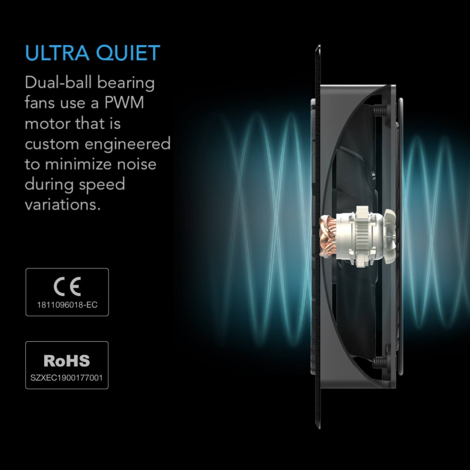 ULTRA QUIET  
Dual-ball bearing fans use a PWM motor that is custom engineered to minimize noise during speed variations.  

CE 1811096018-EC  
RoHS SZXEC1900177001