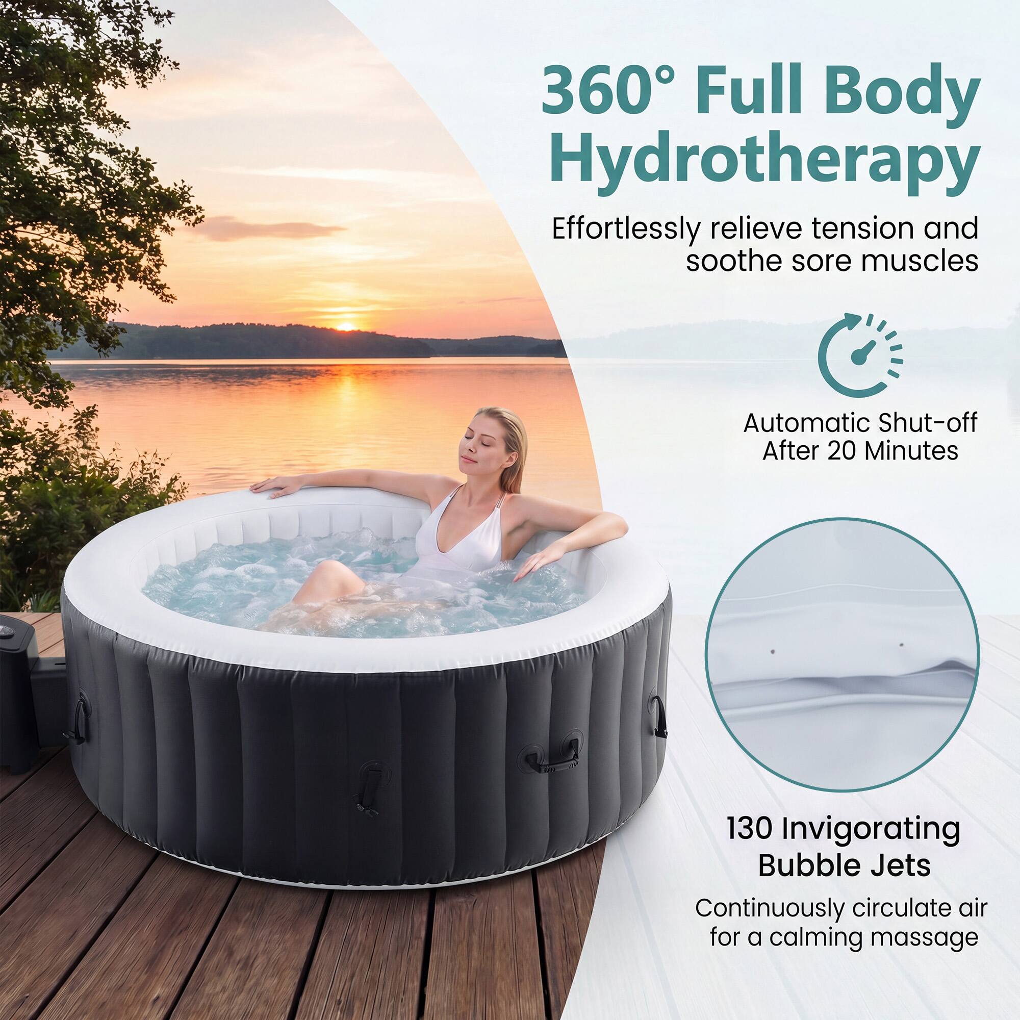 360° Full Body Hydrotherapy  
Effortlessly relieve tension and soothe sore muscles  

Automatic Shut-off After 20 Minutes  

130 Invigorating Bubble Jets  
Continuously circulate air for a calming massage