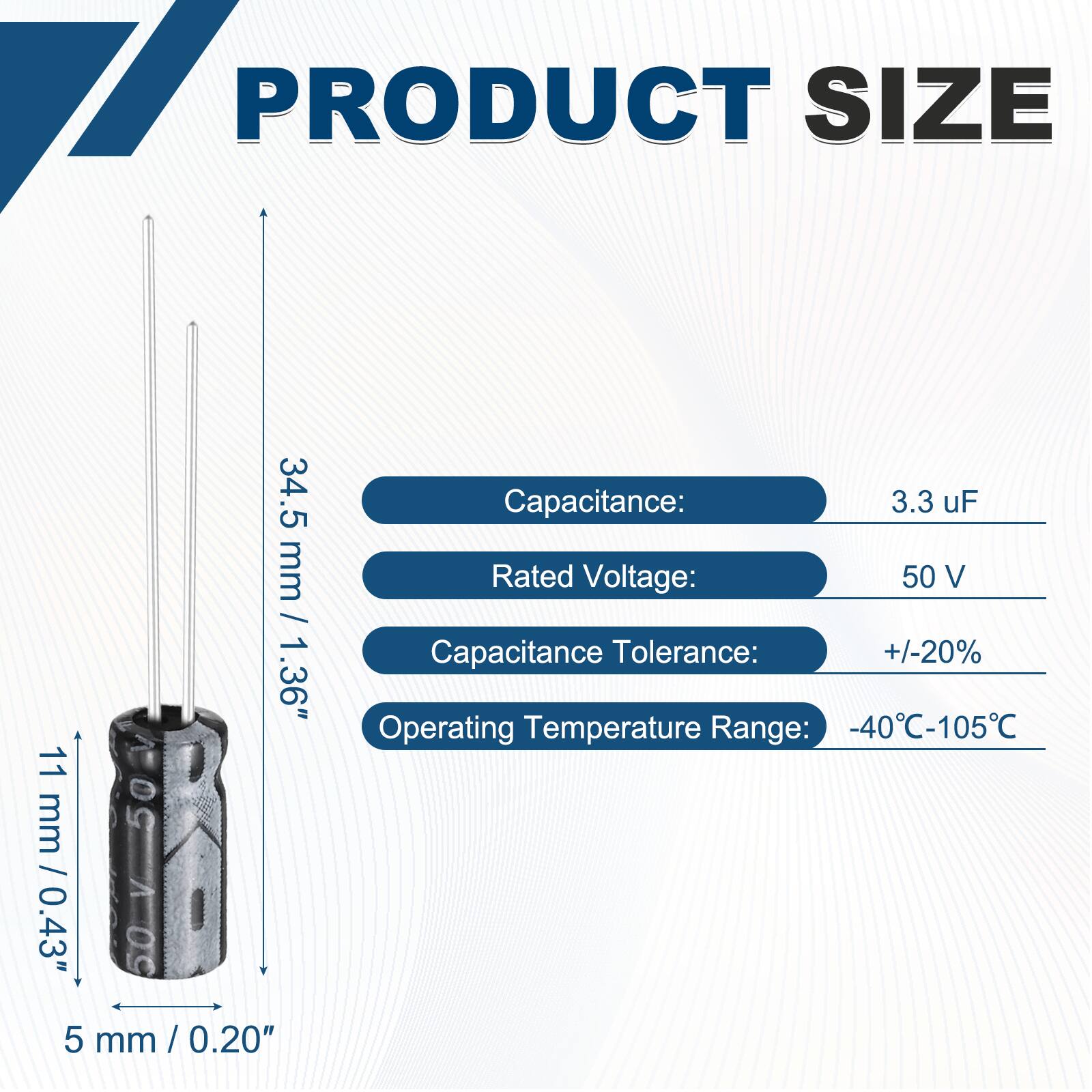 PRODUCT SIZE  
34.5 mm / 1.36"  
11 mm / 0.43"  
5 mm / 0.20"  

Capacitance: 3.3 uF  
Rated Voltage: 50 V  
Capacitance Tolerance: +/-20%  
Operating Temperature Range: -40°C-105°C