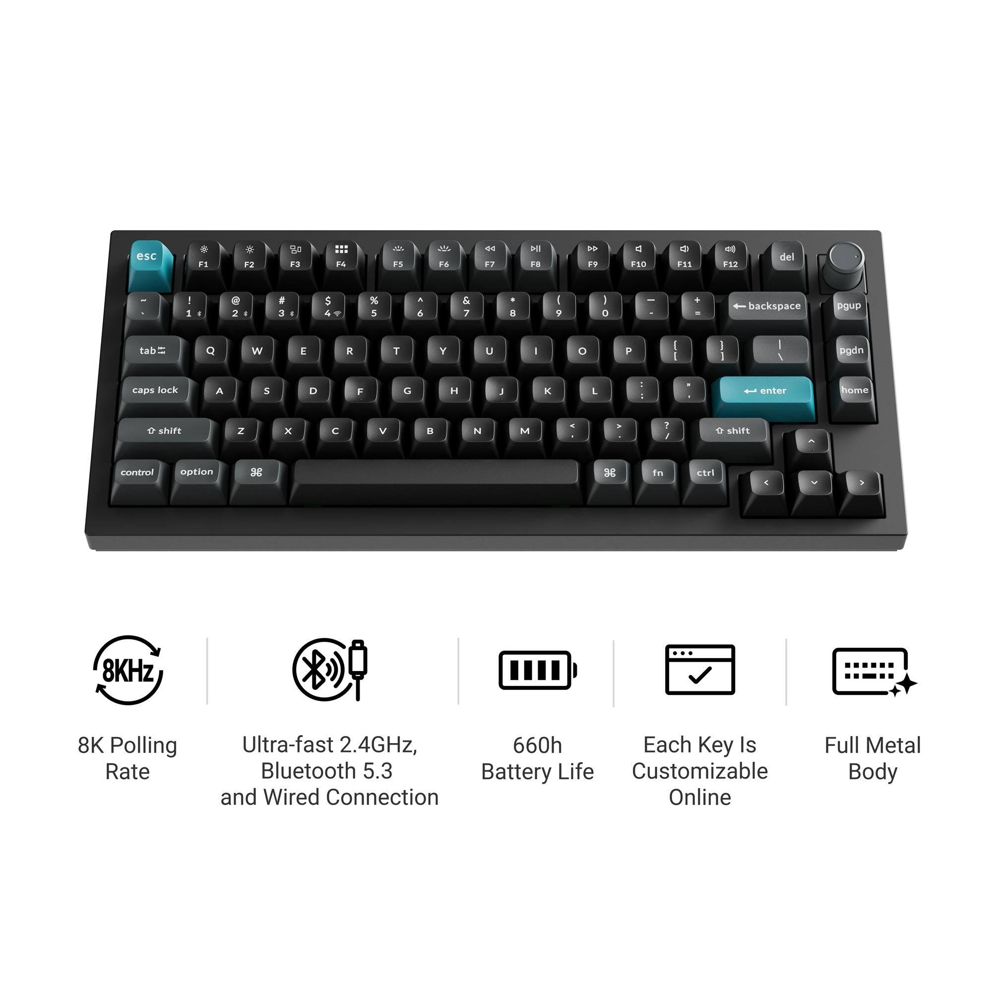 esc
F1
F2
F3
F4
F5
F6
F7
F8
F9
F10
F11
F12
del
1
2
3
4
5
6
7
8
9
0
-
+
backspace
pgup
tab
Q
W
E
R
T
Y
U
I
O
P
caps lock
A
S
D
F
G
H
J
K
L
shift
Z
X
C
V
B
N
M
enter
home
control
option
fn
ctrl
8K Polling Rate
Ultra-fast 2.4GHz, Bluetooth 5.3 and Wired Connection
660h Battery Life
Each Key Is Customizable Online
Full Metal Body