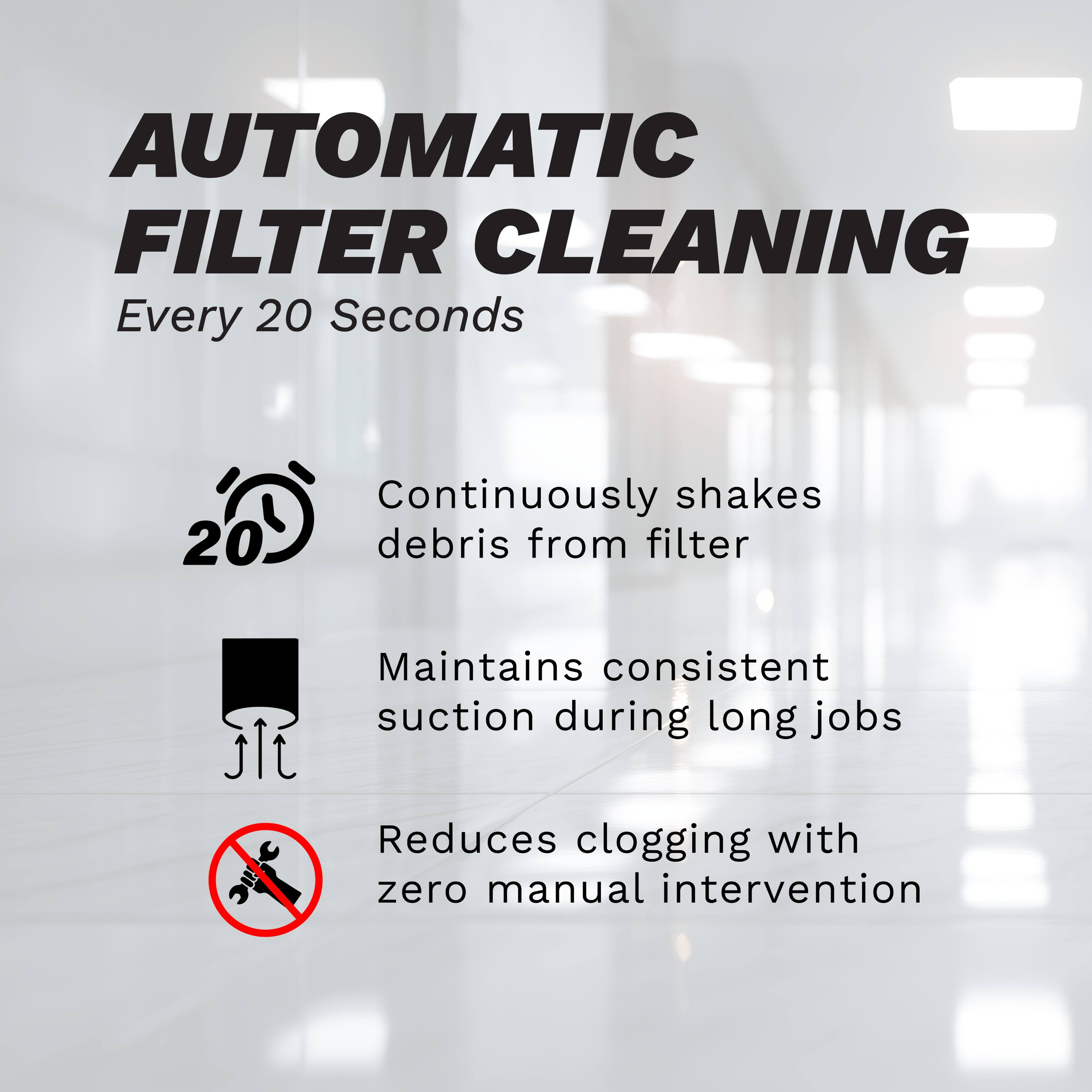 AUTOMATIC FILTER CLEANING  
Every 20 Seconds  

- Continuously shakes debris from filter  
- Maintains consistent suction during long jobs  
- Reduces clogging with zero manual intervention